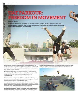 www. tempoplanet.com16
UAE PARKOUR:
FREEDOM IN MOVEMENT
By Sophia Grifferty
Parkour is a happening sport that has made an exciting debut in the UAE. Tempo chatted with
Hesham Kamel, founder of UAE Parkour, and members Eyad Almarouj and Steve Moss, of the only
organised parkour group in the country.
Parkour requires a person to move from point A to point B as efficiently as
possible using certain types of movements like vaults, wall runs, precisions and
cat leaps “through the quickest route, and around any object that may lie in the
way - whether wall or a large jump.”
Kamel explains that parkour was originally developed as a part of military
course training in France. Parkour has been recognized as an art and sport of
human movement, that includes balancing, jumping, handstands,
climbing and flips.
Almarouj describes the movements, “Parkour is mostly about efficiency
involving speed vaults and jumps. It also features ‘freerunning,’ where flips and
tricks are involved, but these are not optimal for speed.”
UAE Parkour was founded in 2006 in Abu Dhabi, and the team plans to expand
around the country. The team, currently comprised of 10 dedicated practitioners,
trains in the ‘urban art’ which includes freerunning and ‘tricking’.
Kamel says awareness about the sport is increasing. “People come to watch our
high flying stunts at our training spots around the city and to see our shows,”
he says. The team has weekly jams on Fridays that change locations each week.
At the jams the team shares ideas for jumps and movements and learns new
 