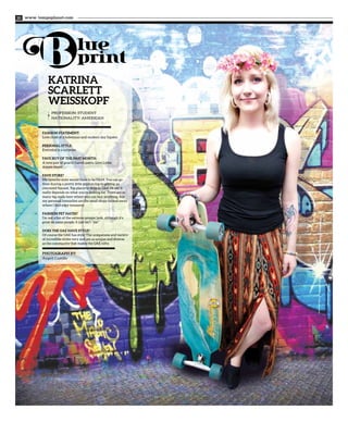 www. tempoplanet.com20
Profession: Student
Nationality: American
KATRINA
SCARLETT
WEISSKOPF
PHOTOGRAPH BY:
Angeli Castillo
FASHION STATEMENT:
Love child of a bohemian and modern day hipster.
PERSONAL STYLE:
Everyday is a surprise.
FAVE BUY OF THE PAST MONTH:
A new pair of gnarly harem pants. Love Liebe
Amore them!
FAVE STORE?
My favorite store would have to be H&M. You can go
from buying a pretty little peplum top to getting an
oversized flannel. Top places to shop in UAE, I’d say it
really depends on what you’re looking for. There are so
many big malls here where you can buy anything, but
my personal favourites are the small shops tucked away
where I find edgy treasures.
FASHION PET HATES?
I’m not a fan of the extreme preppy look, although it’s
great on some people, it just isn’t ‘‘me’’.
DOES THE UAE HAVE STYLE?
Of course the UAE has style! The uniqueness and variety
of incredible styles vary and are as unique and diverse
as the community that makes the UAE nifty.
 