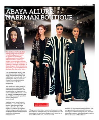 www. tempoplanet.com 21
ABAYA ALLURE:
NABRMAN BOUTIQUE
You don’t need to be a fashion
maven to see that the ‘abaya,’
a traditional garment worn
by women in this region,
has blossomed into a fashion
statement that is bold and
replete with exciting and fresh
permutations. In the vanguard of
the Emirati fashion movement is
abaya designer Hend Almutawa,
who owns Dubai based Nabrman
Boutique. She shares her story…
“I am an open minded person. I love
to meet people and socialize. I guess
people meeting me for the first time
will definitely feel comfortable. I love
spending time with my family and
friends. I live everyday life by the
motto, ‘Live today like there’s
no tomorrow’.
“It all started back when I was in my
senior year at university. I started
making designs for myself that were
unconventional yet respectful to our
culture and beliefs. From there, I started
my business at home for almost a year,
then in 2009 successfully opened my
boutique Nabrman on
Jumeirah road.
“Nabrman, means ‘white flower’ in
Turkish. It is a symbol of purity and
modesty. Nabrman offers classy,
unique and modern abayas. The
boutique is known for its hospitality
and welcoming atmosphere. Customers
really appreciate the contemporary and
modern look of the abayas
that we innovate.
“Change is a constant in any company, as things are evolving
and happening all the time. The main challenge we face in our
business is in the need for new designs, as each season has to
have a different style, look, colours, and trends.
“Nabrman has also come out with jalabiyas that have
been appreciated by our customers. We are soon
planning to launch dresses for party wear. These will
feature ‘laser’ creations, embroidery designs as well as
different abaya cuts and French laces”.
A collection of
Hend’s signature abayas.
 