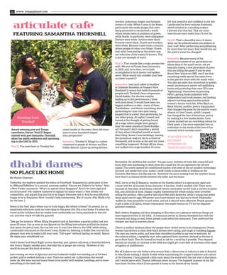 Award-winning poet and Tempo
contributor, Dorian “Paul D” Rogers
chatted with poet Samantha Thornhill
about her poetic endeavors and upcoming
trip to the UAE in 2015.
Paul D: You were born in Trinidad but
raised mostly in the states. How did those
years in your homeland impact
your perspective?
Samantha: Trinidad & Tobago is a nation
comprised of people of African and East
Indian descent. I grew up seeing doctors,
dhabi dames
No Place Like Home
articulate cafe
FEATURING: SAMANTHA THORNHILL
www. tempoplanet.com22
lawyers, policeman, judges, and business
owners of color. When I came to the States,
particularly the media images that were
being presented to me showed a world
where whites were in positions of power,
while blacks, in particular, were subjugated.
Doctors were white. Janitors were black.
Prisoners were black. Guards and wardens
were white. Because I came from a country
where people of colour ran things, I knew
that what I was seeing on the screen was
not reflective of the reality I’d known. This
is just one example of many.
Paul D: That sounds like a major perspective
shift. We met at Florida State University
in 2001, and, since then, we’ve both
accomplished a lot in poetry and spoken
word. What would you consider your best
accolade in poetry?
Samantha: I was once asked to headline
at Celebrate Brooklyn at Prospect Park
Bandshell (a venue that holds thousands of
people) with Trinidad’s best calypsonian,
David Rudder. For the few months
leading up to this performance, I lived
with pure dread. It would have been my
biggest audience to date—many of them
Trinidadians—and there’s something about
performing for your own (and young
people!) that is scarier than performing for
any other group. At nights, I tossed, and
turned at the thought of getting booed
off a stage where people were going to
hear the sweet sounds of David Rudder…
not this poet! I don’t remember a period
of time where I doubted myself so much.
Next thing I knew, I was backstage, hearing
the announcer read my bio to a crowd of
thousands, and as soon as she said my name,
something happened. I kicked off my shoes,
and walked onto stage barefoot; I’d never
felt that powerful and confident in my life!
I performed for forty minutes flawlessly,
which resulted in a standing ovation.
I learned a lot that day. That my inner
reserves are more ready than I’ll ever be.
Paul D: That’s a beautiful story. It shows
what can be achieved when you believe in
your craft. After performing and publishing
for more than ten years, how would you say
the poetry scene has changed?
Samantha: Because many of the
performance poets of our generation are
elbow deep in the youth sector, we are
basically raising a new generation of poets
that are killing the game! If you’ve seen
Brave New Voices on HBO, you’ll see that
something really special has taken force
in the past ten years with the youth voice.
You also see poets that started out in spoken
word/ performance poetry self publishing
books and producing their own CD’s now
“legitimizing” themselves by pursuing
MFA’s, getting books published with
independent and trade presses, and landing
adjunct teaching opportunities poised
toward a tenure track life. After Black on
Black Rhyme, another poetry organization
that changed the game for me (and for many
others), is Cave Canem, which I argued
has changed the face of American poetry
by making it a few shades darker. Cave
Canem started out as a workshop retreat for
black poets; it has since expanded into an
institution in the minds of the lives it has
touched, which includes mine!
Yesterday, my nephew updated his status on Facebook: ‘Singapore is a great place to live
in. #BlessedToBeHere.’ In a second, someone replied: ‘Excuse me, Dubai is far better.’ Next
a New Yorker comments: ‘What‘s so special about Singapore? Aren’t the laws rigid and
too structured?’ My nephew hastened to explain his status wasn’t a ‘best livable city’
competition, and argued that one has to be happy wherever one is. And he was definitely
happy to be in Singapore. Now I couldn’t help commenting, ‘But of course, Abu Dhabi is by
far the best. ;)’
Home is the ‘best’ place where you’re truly happy. But where is home? At present, for us
expatriates who have sunk our roots deep in this great city; this is our home. It’s when we
travel out for holidays that we realize how comfortable our living standards in this city
are, and how much we take for granted.
Take gas for instance. When filling the petrol tank in Barcelona a quarter gallon cost you
some 20 euros. Just as soon as you figured out the filling instructions and find the button
that opens the petrol tank, the cost hits you in your face. Here in the UAE, while sitting
comfortably ensconced on the driver’s seat, shades on, listening to Radio One, you tell the
pleasant man who is ready to fill your tank, “Full super” without batting an eyelid. Bonus:
He wipes your windshield too.
And it doesn’t end there! Right to your doorstep, just a phone call away, a cheerful delivery
boy from a ‘Baqala’ satisfies your chocolate bar or ginger ale craving. Nowhere in the
world do you get this kind of service.
Last evening we were at Spinneys and my husband’s wallet was sticking out of his back
pocket, and he walked without a care. That’s our safety net. In Barcelona this would
never do. We were warned many times to be careful with wallets, handbags and to leave
everything in the hotel safe.
Remember the old Mina fish market? You get many varieties of fresh fish, imported and
local, with men hankering to clean them for a small fee. It’s an experience for all new
expats. The newly opened air-conditioned market with state of the art modern technology,
its smell and smoke free zone, makes a walk inside as pleasurable as walking on the
Corniche. But there’s the flip side too. Somehow the joy is missing from the workers’ faces;
here there’s a cultural divide between the seller and the buyer.
Well, not so at the El Boqueria market on the Rambla which is a spectacular sight and
a must-visit for all tourists. It has character. It has élan. And it smelled a bit. There were
mounds of chocolate, dried fruits, colored sweets, intricately carved fruit, a variety of juices,
fish, and all kinds of meat. Happy couples, sometimes the whole family, were involved
selling the produce. Here a pretty lady sliced fish with dexterity, while a young man joked
about giant ostrich eggs. Whatever your heart desired was laid out in front. Multitudes
walked in close proximity to each other, and yet it did not seem offensive. People queued
to get a table at El Quim, whose restaurateur was made famous on TV for his exquisite
gourmet creations.
Both clothes shopping and shoe shopping in Barcelona are a pleasure whereas things are
more expensive here in the UAE. A restaurant owner in Gerona bewailed that with the
economy not doing so well, fewer people could afford his restaurant. They preferred the
cheaper fast food in touristy places.
There’s a mellow kindness about the people there, which seems to be missing here. Pretty
women taxi drivers in their little black dresses were caring, and tough in handling luggage.
The men are overly polite, and bow their shoulders humbly to say you’re welcome. At
the railway station, a sprightly man, who appeared from nowhere, showed us the bus to
get to Park Guell. Then he bowed his head, to ask for a small tip if possible. They depend
heavily on tourists; in contrast in the UAE you might get a rare dose of nouveau-riche expat
arrogance or indifference.
But all kudos to our city fathers who ensure that a vibrant mix of cultures is able to flourish
in Abu Dhabi making it ideally livable while maintaining the unique traditions and culture
of the Emirates. I have gleaned a little more about the world with this last visit to Barcelona
and I would agree with Thomas Jefferson when he says: The happiest moment of my life
have been the few which I have passed at home in the bosom of my family.
SCAN HERE FOR THE
EXTENDED
INTERVIEW ON
TEMPOPLANET.COM.
Greetings from
Trinidad!
By Marien Oommen
 