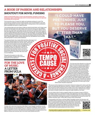 www. tempoplanet.com 27
“Hello! I’m Michael Ellis Taylor, a writer and web developer. I founded a creative web
development agency called 28concepts, and I’ve written articles and essays on topics like
relationships and writing itself.
“For the last four years, I’ve spent my nights and weekends working on a novel. The
manuscript has undergone several revisions already, and I recently finished a new draft
based on feedback from a few beta readers. Now I’m raising money to hire a professional
editor and publish the book in a range of formats.
“Your backing helps me do two things: it helps me make the book better, and it helps me get
the book into the hands of the right readers. I don’t have the resources of a big publisher,
but that’s not a bad thing. It just means that the constraints are in different places, and it’ll
take some ingenuity and a startup-like mentality on my part. It also means your support is
crucial to making Whatever May Come a success. More specifically, your backing helps me
with the following the developmental editing, line and copy editing, proofreading, allowing
printing in bulk to bring down the per-book costs, purchasing of fonts and other design
assets, obtaining ISBN numbers, paying registration fees, and additional costs associated
with getting listed in various online bookstores.
“I buy physical books. I buy e-books. Both have their advantages, but I
still prefer a physical book for the stories I cherish. These are the
books I find myself reading over and over again. These books
have hard covers but they are also soft and yielding—they
are forgiving to our different ways of highlighting and
annotating. They can be dog-eared or marked up
and still work when you drop them. They may not
have search boxes, but their contents are forever
discoverable, especially when you’re not sure what
exactly it is you’re trying to find. Also, they never
run out of batteries.
“My goal for this project is to tell a story
worth cherishing, complete with a souvenir
appropriate for the experience”.
A BOOK OF PASSION AND RELATIONSHIPS:
SHOUTOUT FOR NOVEL FUNDING
“It’s been over a year since I was last in Abu Dhabi. I never thought I would leave, but life
had other plans for me, and looking back on my experience of different cultures, working
with young people and most of all in my life as a musician, I have dreamt up an idea for a
project inspired by my time in Abu Dhabi that would bring together young musicians from
different cultures and countries, both in the Arab world, Europe and the US.
“I’ve overcome some adversity in my life and
know that music has saved me, provided a
refuge, a means of understanding others, a
way of expressing emotions and an ability
to communicate through a language that is
universal and transcends barriers. During
my time in Abu Dhabi, I set up and directed a
youth string orchestra that involved students
from different schools and different nationalities.
We had young people from over twelve countries
playing together, including the Emirates, the US, the UK,
Germany, France, China, Korea, Pakistan, Egypt, Morocco,
India and Canada. We took our music around the city, playing
in Khalifa University, Yas Links Golf Course, Cafe Arabia and we
even had the great fortune of playing with Yo-Yo Ma as part of Abu
Dhabi Classics education programme.
“This was one of the inspirations for the project I dream of creating and in order to give this
project the leadership and expertise it deserves, I realised I needed to connect with experts
from around the world. During my time in Arabia, I have come to appreciate the traditions
of the culture but the area that drew me the most was the music. I started to learn maqam
(the system of melodic modes) and to improvise simple melodies on my violin.
“I’m very lucky in that I’ve been accepted to study for my masters in music at UCLA in
Los Angeles. UCLA has an exceptional Arabic music department and I hope to deepen my
own understanding of Arabic music, to continue studying Arabic and to invite these world
experts to bring their knowledge and passion to young people from around the world. The
excellent education I gain, I will be able to bring to other young people.
“Young people are the future, and their beliefs, friendships, passion and education will
provide the well of experience from which they build their lives and impact those around
them. A musical project through which simultaneously, a deep study
of chamber music and connecting and interacting cross culturally will
provide student ensembles from different countries education and
understanding which they will take into their futures to create the
world of peace and understanding we all want to live in.
Do you have a project or a cause dear to your heart that you need to crowd fund? Share
it with Tempo Cause for publishing consideration. Send it to editorial@tempoplanet.com
FUNDING LINK
FUNDING LINK
 