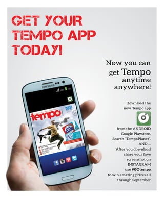 100% 1:50
Download the
new Tempo app
from the ANDROID
Google Playstore.
Search “TempoPlanet”.
AND ...
After you download
share your fave
screenshot on
INSTAGRAM
use #GOtempo
to win amazing prizes all
through September
Now you can
get Tempo
anytime
anywhere!
 