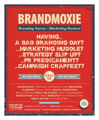 www.brandmoxie.com | facebook.com/BrandMoxie | twitter.com/BrandMoxie
ADVERTISING STRATEGIC COMMUNICATION BRANDING
PLANNING SOCIAL MEDIA DIGITAL MARKETING
RETAIL DESIGN PUBLIC RELATIONS EVENT MANAGEMENT
PRODUCTION PUBLISHING RESEARCH FILM PRODUCTION
MEDIA BUYING TEAM BUILDING
Branding Gurus - Marketing Doctors
business@brandmoxie.com
CALL
US
02 491 8624 02 491 8625
twofour54 #307, Rotana Complex | Sowwah Square - Sila Tower #2415
 