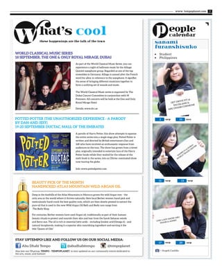 www. tempoplanet.com 7
•	 Student
•	 Philippines
GAM
ES 14
@
DUBAI
W
ORLD
TRADE
CEN
TER
CHIC LADY SHOW ABU
DHABI @ ADNEC
sep2
< Angeli Castillo
nov15
sep11 sep13
sep sep17 20
sanami
furanshisuko
GET DRIVE FIT @
YAS ISLAND &
ABU DHABI CORNICHE
Stay upTEMPO! Like and follow us on our social media:
these happenings are the talk of the town
Also join our FB group, TEMPO - TEMPOPLANET, to stay updated on our community events dedicated to
the arts, music, and fashion!
@tempoplanetAbu Dhabi Tempo @abudhabitempo
WORLD CLASSICAL MUSIC SERIES
18 SEPTEMBER, THE ONE & ONLY ROYAL MIRAGE, DUBAI
BEAUTY PICK OF THE MONTH
HANDPICKED ATLAS MOUNTAIN WILD ARGAN OIL
POTTED POTTER (THE UNAUTHORIZED EXPERIENCE - A PARODY
BY DAN AND JEFF)
19-20 SEPTEMBER DUCTAC, MALL OF THE EMIRATES
As part of the World Classical Music Series, you can
experience a night of ballroom music by the Alliage
Quintet saxophone group. Regarded as one of the top
ensembles in Germany, Alliage is named after the French
word for alloy, in reference to the saxophone. It signifies
the sense of bringing different musicians together to
form a unifying set of sounds and music.
The World Classical Music series is organized by The
Dubai Concert Committee in conjunction with M
Premiere. All concerts will be held at the One and Only
Royal Mirage Hotel.
Details: www.dcc.ae
A parody of Harry Potter, this show attempts to squeeze
the entire series into a single stage play. Potted Potter is
written and directed by British entertainers Dan and
Jeff who have received an enthusiastic response from
audiences on the tour. The show has grown from a street
play, originally intended to entertain fans of the Harry
Potter books while they waited for the release of the
sixth book in the series, into an Olivier nominated show
now touring the globe.
Info: www.pottedpotter.com
Deep in the foothills of the Atlas Mountains in Morocco grows the wild Argan tree – the
only area in the world where it thrives naturally. Here local Berber women hand-pick and
meticulously hand-crack the best quality nuts, which are then slowly pressed to extract the
pure oil that is used in the new Wild Argan Oil Bath and Body care range from
The Body Shop.
For centuries, Berber women have used Argan oil, traditionally as part of their hamam
beauty rituals to protect and nourish their skin and hair from the harsh Saharan winds
and fierce sun. The oil is rich in essential fatty acids – including linoleic acid (Omega 6) – and
natural tocopherols, making it a superior skin-nourishing ingredient and earning it the
title “Queen of Oils”.
 