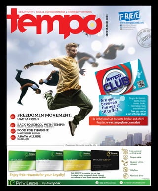 FREEDOM IN MOVEMENT:
UAE PARKOUR
BACK TO SCHOOL WITH TEMPO:
SEVEN RABBITS, VOX POP AND TIPS
FOOD FOR THOUGHT:
MASTERCHEF KHUMO
ABAYA ALLURE:
NABRMAN
SEPTEMBER2014
Please present this voucher to avail the offer
p16
p12
p19
p21
FREEDOM IN MOVEMENT:
UAE PARKOUR
BACK TO SCHOOL WITH TEMPO:
SEVEN RABBITS, VOX POP AND TIPS
FOOD FOR THOUGHT:
MASTERCHEF KHUMO
ABAYA ALLURE:
NABRMAN
@abudhabitempo
@tempoplanet
Abu Dhabi Tempo
Are you
between
the age of
18 to 34?
Be in the know! Get discounts, freebies and offers!
Register: www.tempoplanet.com/club
 