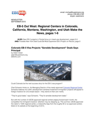 email: michael@usadvisors.org
phone: 239.465.4160
skype: usadvisors
NEWSLETTER
SEPTEMBER 2010
EB-5 Out West: Regional Centers in Colorado,
California, Montana, Washington, and Utah Make the
News, pages 1-6
ALSO: New EB-5 projects in Florida focus on mixed-use development, pages 6-9
AND: Possible New York Deal Could Be Most Expensive EB-5 Project on Record, page 9
Colorado EB-5 Visa Projects "Sensible Development" Deals Says
Principal
by Adam Green
adam@usadvisors.org
EB5info.com
Could Colorado be the next success story for the EB-5 visa program?
Chet Schwartz thinks so. As Managing Director of the newly-approved Colorado Regional Center,
Schwartz believes his outﬁt's development-centered investment immigration projects will appeal to
foreign investors for one simple reason – they stand on their own merits.
"They're good deals," says Schwartz. "They're sensible development deals."
But with the number of USCIS-approved regional centers edging forward each month, the
competition for immigrant investors' attention may be stepping up. This summer, USCIS approved
the nation's 100th regional center, a noteworthy leap from the roughly 80 or so approved centers
listed on its website at the beginning of 2010.
Vail, Colorado
 