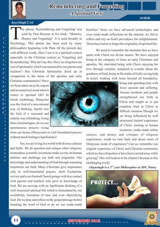 he phrase 'Remembering and Forgetting' was
used by Paul Ricoeur in his book, “Memory,
THistory and Forgetting”. It is used broadly in
Psychology. This phrase has been used by many
philosophers beginning with Plato till the present day
with different words. Here I use it in a spiritual context
especially in the Christian context as 'Forgetting and
Remembering'. Why do I say this: Have we forgotten our
root of spirituality which was nurtured by our parents and
teachers? Has Christian Spirituality dried up in
comparison to the times of the apostles and early
Christian communities? Have
we been taken away by reason
and an analytical mind when it
comes to spiritual life? In
Greek mythology, Dionysius
was the God of a non-rational
way of thinking; Apollo was
the God of a reasoned and
orderly way of thinking. Using
these terminologies, do we use
spontaneous prayers rising
from our hearts (Dionysian) or well formulated prayers
withoutmuchfeelings(Apollonian)?
Yes, we are living in a world with diverse cultures
and faiths. We do question and critique other religions;
tremendous scientific inventions make us rely on human
abilities and challenge our faith and originality. Our
knowledge and understanding of God through reasoning
transforms our faith. Many Christians give importance
only to well-formulated prayers, short Eucharistic
service and even limited Church goings with less contact
with parents and teachers who gave us knowledge of
God. We are moving with an Apollonian thinking of a
well structured spiritual life which is formulated by our
availability, limitation of time and even objectifying
God. Do we pray and reflect on the gospel passage before
breaking the word of God or do we use ready-made
homilies? Since we have advanced technologies and
even ready-made reflections on the internet, we fail to
reflect and rely on God's providence for enlightenment.
Thesehaveledus toforgettheoriginalityof spirituallife.
We need to remember the moments that we have
spent with Christ our divine master. We have enjoyed
being in the company of Jesus as early Christians and
apostles. We cherished being with Christ enjoying his
love through creation, remained in wonder about the
goodness of God, being in the midst of God's saving help
in Israel, walking with Jesus beyond all boundaries,
being and spending time with
Jesus' passion and suffering.
Various incidents and people
strengthened our faith in
Christ and taught us to put
complete trust in Christ in
difficult situation.Though we
are being influenced by well
structured limited experience
of Christ, trusting in human
resources, ready-made online
sources, and money and critiques of religious
experiences, could we turn back and desire more of
Dionysian mode of experience? Can we remember our
original experience of Christ and Christian community
which we have forgotten or have been carried away while
growing? This will lead us to be a better Christian in this
challengingworld.
Remembering and Forgetting
A Spiritual View
Remembering and Forgetting
A Spiritual View
Jaya SinghT,SJ
11 September 2015September 2015
Article
nd
(Jayasingh is a 2 year Philosopher at JDV, Pune)
 