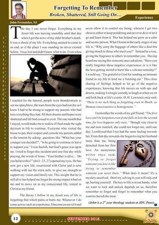 never allow it to control my being; wherein I get two
choices either to keep pondering and never to do it or let it
go and learn from it. This has helped me grow as a calm
and serene person. What I learnt in the early stages of my
life is, “Why carry the baggage of others like a dust-bin
giving stench to those who meet you?” Instead be a rose,
giving the fragrance to others to remember you. Having
heard me saying this someone once asked me, “Have you
really forgotten those negative experiences or is it like
the lava getting stirred to burst like a volcano someday?”
I would say, “I'm grateful to God for sending an intimate
friend in my life to lend me a listening ear.” This close
sharing of feelings helped to let go of the negative
experiences, knowing that life moves on with ups and
downs, making it a tragic comedy to laugh at when we sit
and look back at life's events. D. H. Lawrence once said,
“There is no such thing as forgetting even in Death, as
Human consciousness is homogenous.”
I remember the words of my girl friend, “The first
love can't be forgotten even if one falls in love the second
time, for love happens only once.” Though very close to
me and now married, she could not forget me, until one
day, I confessed that I too had the same feeling towards
her. From that day onwards she began loving her husband
more than me, being
detached from her first
love. An anonymous
writer once said,
“Trying to forget
someone you love is like
trying to remember
someone you never knew.” What does it mean? It's a
mystery unsolved. Don't try solving it; you will only end
up, hurting yourself. The key to life is in our hands, what
we want to lock and unlock depends on us, therefore
remember to forget and forget to remember what you
wanttocherishthemost.
nd
(John is a 2 year theology student at JDV, Pune)
he day I can never forget. Everything in my
Jesuit life was moving smoothly until that day
Twhen I got the news of my elder brother's death.
It was a shock of my life. Everything seemed to come to
an end, as if the place I was standing on never existed
before. I was lost and didn't know what to do. Even when
I reached for the funeral, people were thunderstruck to
see me speechless; the tears from the eyes had run dry as I
knew I had to be strong to support my parents who had
lost everything they had.All their dreams and hopes were
shattered and life had ceased to exist. The one month that
I stayed, would make me to realize if I had made the right
decision in life to continue. Everyone who visited the
house to pay their respect and console my parents added
to the tension by asking questions like “What has your
younger son decided?”, “Is he going to continue or leave
to support you.” I was foolish, but God's grace was upon
me. I tried to forget this incident until one fine day while
praying, the words of Jesus, “Your brother is alive… Do
you believe this?” (Jn11: 23, 27) opened my eyes. He has
now got a new life, resurrected with Christ and is now
walking with me the extra mile, to give me strength to
support my vision and family too. This insight that he is
still alive has helped me forget the strong impact it had on
me and to move on in my consecrated life, rooted in
Christasmyfriend.
The theory I follow in my Jesuit way of life is
forgetting that which pains or hurts me. Whenever I do
comeacross such anexperience,Ibecomeawareofitand
Forgetting To Remember
Broken, Shattered, Still Going On…
Forgetting To Remember
Broken, Shattered, Still Going On…
John Fernandes, SJ
12 September 2015September 2015
Experience
 