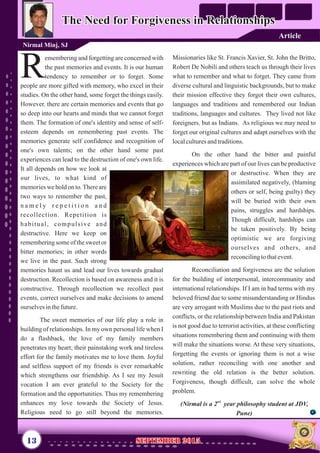 Missionaries like St. Francis Xavier, St. John the Britto,
Robert De Nobili and others teach us through their lives
what to remember and what to forget. They came from
diverse cultural and linguistic backgrounds, but to make
their mission effective they forgot their own cultures,
languages and traditions and remembered our Indian
traditions, languages and cultures. They lived not like
foreigners but as Indians. As religious we may need to
forget our original cultures and adapt ourselves with the
localculturesandtraditions.
On the other hand the bitter and painful
experiences which are part of our lives can be productive
or destructive. When they are
assimilated negatively, (blaming
others or self, being guilty) they
will be buried with their own
pains, struggles and hardships.
Though difficult, hardships can
be taken positively. By being
optimistic we are forgiving
ourselves and others, and
reconcilingtothatevent.
Reconciliation and forgiveness are the solution
for the building of interpersonal, intercommunity and
international relationships. If I am in bad terms with my
beloved friend due to some misunderstanding or Hindus
are very arrogant with Muslims due to the past riots and
conflicts, or the relationship between India and Pakistan
is not good due to terrorist activities, at these conflicting
situations remembering them and continuing with them
will make the situations worse. At these very situations,
forgetting the events or ignoring them is not a wise
solution, rather reconciling with one another and
rewriting the old relation is the better solution.
Forgiveness, though difficult, can solve the whole
problem.
nd
(Nirmal is a 2 year philosophy student at JDV,
Pune)
,
emembering and forgetting are concerned with
the past memories and events. It is our human
Rtendency to remember or to forget. Some
people are more gifted with memory, who excel in their
studies. On the other hand, some forget the things easily.
However there are certain memories and events that go
so deep into our hearts and minds that we cannot forget
them. The formation of one's identity and sense of self-
esteem depends on remembering past events. The
memories generate self confidence and recognition of
one's own talents; on the other hand some past
experiences can lead to the destruction of one's own life.
It all depends on how we look at
our lives, to what kind of
memories we hold on to.There are
two ways to remember the past,
n a m e l y r e p e t i t i o n a n d
recollection. Repetition is
habitual, compulsive and
destructive. Here we keep on
remembering some of the sweet or
bitter memories; in other words
we live in the past. Such strong
memories haunt us and lead our lives towards gradual
destruction. Recollection is based on awareness and it is
constructive. Through recollection we recollect past
events, correct ourselves and make decisions to amend
ourselvesinthefuture.
The sweet memories of our life play a role in
building of relationships. In my own personal life when I
do a flashback, the love of my family members
penetrates my heart; their painstaking work and tireless
effort for the family motivates me to love them. Joyful
and selfless support of my friends is ever remarkable
which strengthens our friendship. As I see my Jesuit
vocation I am ever grateful to the Society for the
formation and the opportunities. Thus my remembering
enhances my love towards the Society of Jesus.
Religious need to go still beyond the memories.
,
The Need for Forgiveness in RelationshipsThe Need for Forgiveness in Relationships
Nirmal Minj, SJ
13 September 2015September 2015
Article
 