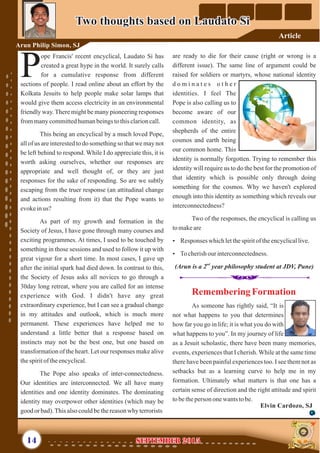 are ready to die for their cause (right or wrong is a
different issue). The same line of argument could be
raised for soldiers or martyrs, whose national identity
d o m i n a t e s o t h e r
identities. I feel The
Pope is also calling us to
become aware of our
common identity, as
shepherds of the entire
cosmos and earth being
our common home. This
identity is normally forgotten. Trying to remember this
identity will require us to do the best for the promotion of
that identity which is possible only through doing
something for the cosmos. Why we haven't explored
enough into this identity as something which reveals our
interconnectedness?
Two of the responses, the encyclical is calling us
tomakeare
Ÿ Responses whichletthespiritof theencyclicallive.
Ÿ Tocherishourinterconnectedness.
nd
(Arun is a 2 year philosophy student at JDV, Pune)
ope Francis' recent encyclical, Laudato Si has
created a great hype in the world. It surely calls
for a cumulative response from differentPsections of people. I read online about an effort by the
Kolkata Jesuits to help people make solar lamps that
would give them access electricity in an environmental
friendly way. There might be many pioneering responses
frommanycommittedhumanbeingstothisclarioncall.
This being an encyclical by a much loved Pope,
all of us are interested to do something so that we may not
be left behind to respond. While I do appreciate this, it is
worth asking ourselves, whether our responses are
appropriate and well thought of, or they are just
responses for the sake of responding. So are we subtly
escaping from the truer response (an attitudinal change
and actions resulting from it) that the Pope wants to
evokeinus?
As part of my growth and formation in the
Society of Jesus, I have gone through many courses and
exciting programmes. At times, I used to be touched by
something in those sessions and used to follow it up with
great vigour for a short time. In most cases, I gave up
after the initial spark had died down. In contrast to this,
the Society of Jesus asks all novices to go through a
30day long retreat, where you are called for an intense
experience with God. I didn't have any great
extraordinary experience, but I can see a gradual change
in my attitudes and outlook, which is much more
permanent. These experiences have helped me to
understand a little better that a response based on
instincts may not be the best one, but one based on
transformation of the heart. Let our responses make alive
thespiritoftheencyclical.
The Pope also speaks of inter-connectedness.
Our identities are interconnected. We all have many
identities and one identity dominates. The dominating
identity may overpower other identities (which may be
good or bad).Thisalsocouldbethereasonwhy terrorists
Two thoughts based on Laudato SiTwo thoughts based on Laudato Si
Arun Philip Simon, SJ
14
RememberingFormation
As someone has rightly said, “It is
not what happens to you that determines
how far you go in life; it is what you do with
what happens to you”. In my journey of life
as a Jesuit scholastic, there have been many memories,
events, experiences that I cherish. While at the same time
there have been painful experiences too. I see them not as
setbacks but as a learning curve to help me in my
formation. Ultimately what matters is that one has a
certain sense of direction and the right attitude and spirit
tobetheperson onewantstobe.
September 2015September 2015
Elvin Cardozo, SJ
Article
 