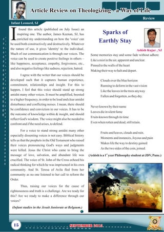 Some memories stay and some fade without adhere
Likeamistintheair,apparentandunclear.
Pinnedtothewallsof theheart
Makingtheirwaytohaltanddepart.
Clouds overthebluehorizon
Runningtodeforminthevastvision
Liketheleavesinthetreesanyway
Fallenandforgotten,as theydry.
Neverknown bytheirname
Leavesdieinsilentfame
Fruitsknown throughitstime
Evenwhenrottenanddead,stillretain.
Fruitsandleaves,cloudsandrain.
Momentsandinstances,Joyous andpain
Makeslifethewaytodestinygained
As thetwosides ofthecoin,joined.
found this article (published on July Issue) an
inspiring one. The author, James Keenan, SJ, has
Ienriched my understanding on how the 'voice' can
be used both constructively and destructively. Whatever
the nature of use, it gives 'identity' to the individual.
Much of our communication is through our voices. The
voice can be used to create positive feelings in others –
like happiness, acceptance, empathy, forgiveness, etc.,
andalsonegativefeelingslikesadness, rejection,hatred.
I agree with the writer that our voices should be
developed such that it captures human experience,
commitment, relationships and insight. For this to
happen, I feel that this voice should stand up strong
amidst many other voices. It must be amplified, boosted
to a higher frequency, in order to be loud and clear amidst
disturbance and conflicting noises. I mean, there should
be confidence and conviction in our voices. It has to be
the outcome of knowledge within & insight, and should
reflect God's wisdom. The voice might also be needed to
confrontandiftheneedarises,todefend.
For a voice to stand strong amidst many other
especially dissenting voices is not easy. Biblical history
tells us that the prophets in the Old Testament who raised
their voices pronouncing God's ways and judgments
were killed. Jesus the Christ who came to bring the
message of love, salvation, and abundant life was
crucified. The voice of St. John of the Cross echoed his
radical thinking for which he was imprisoned in his own
community. And St. Teresa of Avila fled from her
community as no one listened to her call to reform the
Order.
Thus, raising our voices for the cause of
righteousness and truth is a challenge. Are we ready for
this? Are we ready to make a difference through our
voices?
(Infant studies in the Jesuit Juniorate at Belgaum.)
Article Review on Theologizing - a Way of LifeArticle Review on Theologizing - a Way of Life
Infant Leonard, SJ
15
Sparks of
Earthly Stay
Ashish Kujur , SJ
September 2015September 2015
Review
st
(Ashish is a 1 yearPhilosophy student atJDV,Pune.)
 