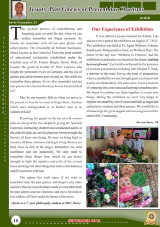 Our Experience of Exhibition
It was indeed a joyous moment for Ashish, Lijo
st
and me to be a part of the exhibition onAugust 21 , 2015.
The exhibition was held at Fr. Agnel Wellness Ashram,
Sainikwadi, Wadgaonsheri, Pune on 'Wellness Day'. The
theme of the day was “Wellness to Fullness” and the
exhibition in particular was based on the theme 'making
best out of waste'. Each stall was blessed by the presence
of eminent personalities including Shri Shripad Y. Naik,
a minister in the state. For us, the time of preparation,
which extended for a week, brought great excitement and
a sense of collaboration. For some of us, it was a moment
of venturing into a new area and learning something new.
We learnt to combine our ideas together, to create new
things. During the exhibition we were very happy to
explain our creativity out of waste materials to eager and
enthusiastic students and their parents. We would like to
acknowledge the great support and encouragement of the
entireDNC Community.
Jeevan Issac, SJ
he cyclical process of remembering and
forgetting goes on until the day when we can
Tneither remember nor forget anymore. As
Jesuits we remember well all our past glories and
achievements. The remarkable & brilliant theologian,
James Laynez, at the Council of Trent; the great number
of educational institutions established under the
watchful eyes of St. Francis Borgia, former Duke of
Gandia; the gentle & lovable St. Peter Canisius who
fought the protestant revolt in Germany and the list of
glories and achievements goes on and on. But while we
remember these glories, do we also remember and put
into practice the charism that these Jesuits lived and died
for?
May be our memory fails us when we arrive in
the present or may be we want to forget those charisms
which once distinguished us as frontier men or as
soldiersofGod?
Preaching the gospel to the lay men & women
who are sheep of the true shepherd, giving the Spiritual
Exercises, instructing children and uneducated adults in
the catholic faith, etc. are the charisms which brought the
Society of Jesus into being. It's time we bring back to
memory all those charisms and begin living them in our
daily lives as men of the magis. Remember, we need
excellence and not mediocrity. We only need to
remember those things from which we can derive
strength to fight the injustice and evils of the current
times and forget all other things that lead us into darkness
andfillour heartswithfear.
The option lies wide open, if we want to
remember only the past glories, and forget every other
sacrifice that our Jesuit brothers made or remember both
the past glories and our charisms, and move forward as
truesoldiersofChristunderthebannerof thecross.
st
(Savio is a 1 year philosophy student at JDV, Pune)
Jesuits: Past Glories or Present day CharismsJesuits: Past Glories or Present day Charisms
16
Savio Fernandes, SJ
September 2015September 2015
Article
 