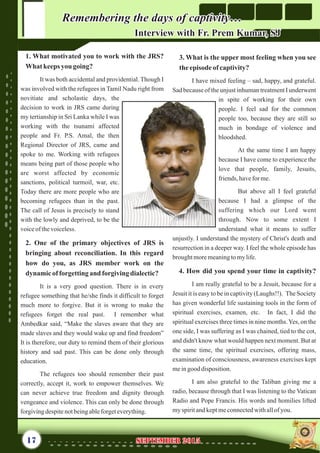 3. What is the upper most feeling when you see
theepisodeofcaptivity?
I have mixed feeling – sad, happy, and grateful.
Sad because of the unjust inhuman treatment I underwent
in spite of working for their own
people. I feel sad for the common
people too, because they are still so
much in bondage of violence and
bloodshed.
At the same time I am happy
because I have come to experience the
love that people, family, Jesuits,
friends,haveforme.
But above all I feel grateful
because I had a glimpse of the
suffering which our Lord went
through. Now to some extent I
understand what it means to suffer
unjustly. I understand the mystery of Christ's death and
resurrection in a deeper way. I feel the whole episode has
broughtmoremeaningtomylife.
4. How did you spend your time in captivity?
I am really grateful to be a Jesuit, because for a
Jesuit it is easy to be in captivity (Laughs!!). The Society
has given wonderful life sustaining tools in the form of
spiritual exercises, examen, etc. In fact, I did the
spiritual exercises three times in nine months.Yes, on the
one side, I was suffering as I was chained, tied to the cot,
and didn't know what would happen next moment. But at
the same time, the spiritual exercises, offering mass,
examination of consciousness, awareness exercises kept
meingood disposition.
I am also grateful to the Taliban giving me a
radio, because through that I was listening to the Vatican
Radio and Pope Francis. His words and homilies lifted
myspiritandkeptmeconnectedwithallofyou.
1. What motivated you to work with the JRS?
What keeps you going?
It was both accidental and providential. Though I
was involved with the refugees in Tamil Nadu right from
novitiate and scholastic days, the
decision to work in JRS came during
my tertianship in Sri Lanka while I was
working with the tsunami affected
people and Fr. P.S. Amal, the then
Regional Director of JRS, came and
spoke to me. Working with refugees
means being part of those people who
are worst affected by economic
sanctions, political turmoil, war, etc.
Today there are more people who are
becoming refugees than in the past.
The call of Jesus is precisely to stand
with the lowly and deprived, to be the
voiceof thevoiceless.
2. One of the primary objectives of JRS is
bringing about reconciliation. In this regard
how do you, as JRS member work on the
dynamicofforgettingand forgivingdialectic?
The refugees too should remember their past
correctly, accept it, work to empower themselves. We
can never achieve true freedom and dignity through
vengeance and violence. This can only be done through
forgivingdespitenotbeingableforgeteverything.
It is a very good question. There is in every
refugee something that he/she finds it difficult to forget
much more to forgive. But it is wrong to make the
refugees forget the real past. I remember what
Ambedkar said, “Make the slaves aware that they are
made slaves and they would wake up and find freedom”
It is therefore, our duty to remind them of their glorious
history and sad past. This can be done only through
education.
Remembering the days of captivity…Remembering the days of captivity…
Interview with Fr. Prem Kumar, SJInterview with Fr. Prem Kumar, SJ
17 September 2015September 2015
 