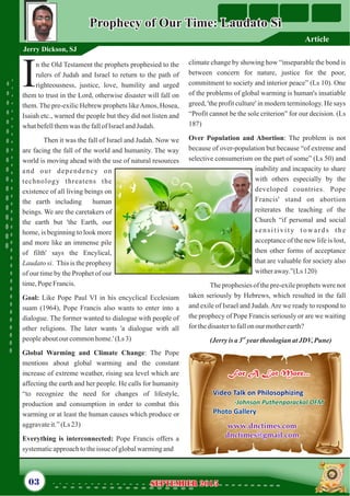 n the Old Testament the prophets prophesied to the
rulers of Judah and Israel to return to the path of
Irighteousness, justice, love, humility and urged
them to trust in the Lord, otherwise disaster will fall on
them.The pre-exilic Hebrew prophets likeAmos, Hosea,
Isaiah etc., warned the people but they did not listen and
whatbefellthemwas thefallof IsraelandJudah.
Then it was the fall of Israel and Judah. Now we
are facing the fall of the world and humanity. The way
world is moving ahead with the use of natural resources
and our dependency on
technology threatens the
existence of all living beings on
the earth including human
beings. We are the caretakers of
the earth but 'the Earth, our
home, is beginning to look more
and more like an immense pile
of filth' says the Encylical,
Laudato si. This is the prophesy
of our time by the Prophet of our
time,Pope Francis.
Goal: Like Pope Paul VI in his encyclical Ecclesiam
suam (1964), Pope Francis also wants to enter into a
dialogue. The former wanted to dialogue with people of
other religions. The later wants 'a dialogue with all
peopleaboutour commonhome.'(Ls3)
Global Warming and Climate Change: The Pope
mentions about global warming and the constant
increase of extreme weather, rising sea level which are
affecting the earth and her people. He calls for humanity
“to recognize the need for changes of lifestyle,
production and consumption in order to combat this
warming or at least the human causes which produce or
aggravateit.”(Ls23)
Everything is interconnected: Pope Francis offers a
systematicapproachtotheissue ofglobalwarmingand
climate change by showing how “inseparable the bond is
between concern for nature, justice for the poor,
commitment to society and interior peace” (Ls 10). One
of the problems of global warming is human's insatiable
greed, 'the profit culture' in modern terminology. He says
“Profit cannot be the sole criterion” for our decision. (Ls
187)
Over Population and Abortion: The problem is not
because of over-population but because “of extreme and
selective consumerism on the part of some” (Ls 50) and
inability and incapacity to share
with others especially by the
developed countries. Pope
Francis' stand on abortion
reiterates the teaching of the
Church “if personal and social
sensitivity towards the
acceptance of the new life is lost,
then other forms of acceptance
that are valuable for society also
witheraway.”(Ls120)
The prophesies of the pre-exile prophets were not
taken seriously by Hebrews, which resulted in the fall
and exile of Israel and Judah.Are we ready to respond to
the prophecy of Pope Francis seriously or are we waiting
forthedisastertofallon our motherearth?
rd
(Jerry isa3 yeartheologianatJDV,Pune)
Prophecy of Our Time: Laudato SiProphecy of Our Time: Laudato Si
Jerry Dickson, SJ
September 2015September 201503
For A Lot More...For A Lot More...
Video Talk on Philosophizing
-
Photo Gallery
Johnson Puthenparackal OFM
Video Talk on Philosophizing
-Johnson Puthenparackal OFM
Photo Gallery
www.dnctimes.com
dnctimes@gmail.com
www.dnctimes.com
dnctimes@gmail.com
Article
 