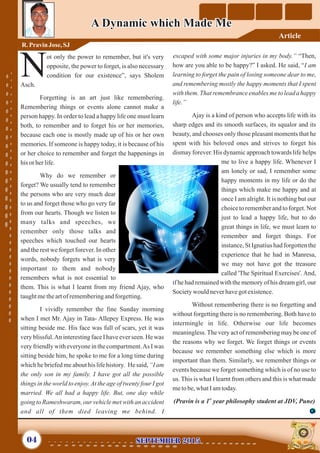ot only the power to remember, but it's very
opposite, the power to forget, is also necessary
Ncondition for our existence”, says Sholem
Asch.
Forgetting is an art just like remembering.
Remembering things or events alone cannot make a
person happy. In order to lead a happy life one must learn
both, to remember and to forget his or her memories,
because each one is mostly made up of his or her own
memories. If someone is happy today, it is because of his
or her choice to remember and forget the happenings in
his or herlife.
Why do we remember or
forget? We usually tend to remember
the persons who are very much dear
to us and forget those who go very far
from our hearts. Though we listen to
many talks and speeches, we
remember only those talks and
speeches which touched our hearts
and the rest we forget forever. In other
words, nobody forgets what is very
important to them and nobody
remembers what is not essential to
them. This is what I learnt from my friend Ajay, who
taughtmetheartofrememberingandforgetting.
I vividly remember the fine Sunday morning
when I met Mr. Ajay in Tata- Allepey Express. He was
sitting beside me. His face was full of scars, yet it was
very blissful.An interesting face I have ever seen. He was
very friendly with everyone in the compartment.As I was
sitting beside him, he spoke to me for a long time during
which he briefed me about his life history. He said, “I am
the only son in my family. I have got all the possible
things in the world to enjoy.At the age of twenty four I got
married. We all had a happy life. But, one day while
going to Rameshwaram, our vehicle met with an accident
and all of them died leaving me behind. I
escaped with some major injuries in my body.” “Then,
how are you able to be happy?” I asked. He said, “I am
learning to forget the pain of losing someone dear to me,
and remembering mostly the happy moments that I spent
with them. That remembrance enables me to lead a happy
life.”
Ajay is a kind of person who accepts life with its
sharp edges and its smooth surfaces, its squalor and its
beauty, and chooses only those pleasant moments that he
spent with his beloved ones and strives to forget his
dismay forever. His dynamic approach towards life helps
me to live a happy life. Whenever I
am lonely or sad, I remember some
happy moments in my life or do the
things which make me happy and at
once I am alright. It is nothing but our
choice to remember and to forget. Not
just to lead a happy life, but to do
great things in life, we must learn to
remember and forget things. For
instance, St Ignatius had forgotten the
experience that he had in Manresa,
we may not have got the treasure
called 'The Spiritual Exercises'. And,
if he had remained with the memory of his dream girl, our
Societywould neverhavegotexistence.
Without remembering there is no forgetting and
without forgetting there is no remembering. Both have to
intermingle in life. Otherwise our life becomes
meaningless.The very act of remembering may be one of
the reasons why we forget. We forget things or events
because we remember something else which is more
important than them. Similarly, we remember things or
events because we forget something which is of no use to
us. This is what I learnt from others and this is what made
metobe,whatIamtoday.
st
(Pravin is a 1 year philosophy student at JDV, Pune)
A Dynamic which Made MeA Dynamic which Made Me
R. PravinJose,SJ
September 2015September 201504
Article
 