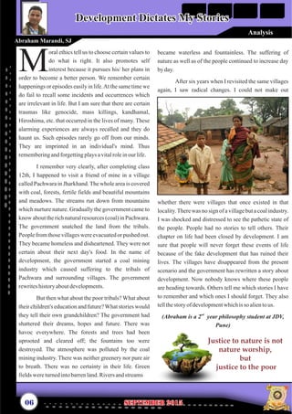 oral ethics tell us to choose certain values to
do what is right. It also promotes self
Minterest because it pursues his/ her plans in
order to become a better person. We remember certain
happenings or episodes easily in life.At the same time we
do fail to recall some incidents and occurrences which
are irrelevant in life. But I am sure that there are certain
traumas like genocide, mass killings, kandhamal,
Hiroshima, etc. that occurred in the lives of many. These
alarming experiences are always recalled and they do
haunt us. Such episodes rarely go off from our minds.
They are imprinted in an individual's mind. Thus
rememberingandforgettingplaysavitalroleinourlife.
I remember very clearly, after completing class
12th, I happened to visit a friend of mine in a village
called Pachwara in Jharkhand. The whole area is covered
with coal, forests, fertile fields and beautiful mountains
and meadows. The streams run down from mountains
which nurture nature. Gradually the government came to
know about the rich natural resources (coal) in Pachwara.
The government snatched the land from the tribals.
People from those villages were evacuated or pushed out.
They became homeless and disheartened. They were not
certain about their next day's food. In the name of
development, the government started a coal mining
industry which caused suffering to the tribals of
Pachwara and surrounding villages. The government
rewriteshistoryaboutdevelopments.
But then what about the poor tribals? What about
their children's education and future?What stories would
they tell their own grandchildren? The government had
shattered their dreams, hopes and future. There was
havoc everywhere. The forests and trees had been
uprooted and cleared off; the fountains too were
destroyed. The atmosphere was polluted by the coal
mining industry. There was neither greenery nor pure air
to breath. There was no certainty in their life. Green
fieldswereturnedintobarrenland.Riversandstreams
became waterless and fountainless. The suffering of
nature as well as of the people continued to increase day
by day.
After six years when I revisited the same villages
again, I saw radical changes. I could not make out
whether there were villages that once existed in that
locality.There was no sign of a village but a coal industry.
I was shocked and distressed to see the pathetic state of
the people. People had no stories to tell others. Their
chapter on life had been closed by development. I am
sure that people will never forget these events of life
because of the fake development that has ruined their
lives. The villages have disappeared from the present
scenario and the government has rewritten a story about
development. Now nobody knows where these people
are heading towards. Others tell me which stories I have
to remember and which ones I should forget. They also
tellthestory of developmentwhichis so alientous.
nd
(Abraham is a 2 year philosophy student at JDV,
Pune)
Development Dictates My StoriesDevelopment Dictates My Stories
Abraham Marandi, SJ
06 September 2015September 2015
Justice to nature is not
nature worship,
but
justice to the poor
Analysis
 