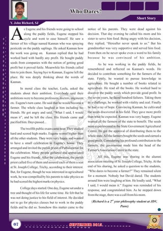 notice of his parents. They were dead against his
decision. That day evening he called his mom and his
sister to serve him food. Being angry with his decision,
they replied, “Hereafter never speak to us.” But his
grandmother was very supportive and served him food.
From then on he never spoke even a word to his family
because he was convinced of his ambition.
As he was working in the paddy fields, he
remembered and reflected on Kannan's words. He
decided to contribute something for the farmers of the
state. Firstly, he wanted to pursue knowledge in
agriculture. He bought a number of books related to
agriculture. He read all the books. He worked hard to
discover the paddy seeds which provide good profit. In
the seven years, he faced hundred failures. Taking them
as a challenge, he worked with vitality and zeal. Finally
he had a ray of hope. Convincing Kannan, he cultivated
the seeds discovered in his field. They gave more profit
than what he expected. Kannan was very happy. Eugene
wanted all the farmers of the state to benefit. The seeds
were experimented in the State GovernmentAgricultural
Centre. He got the approval of distributing them to the
whole state.All the farmers bought the seeds and earned a
good profit. Considering his profound contribution to the
farmers, the government made him the head of the
Farmer'sAssociationCentreinthestate.
All this, Eugene was sharing in the alumni
association meeting of St. Joseph College, Trichy.At the
end of his sharing, he asked a question to the students,
“Who dares to become a farmer?” They remained silent
for a moment. Nobody but David dared. The students
around him were laughing at him. He loudly said, “What
I said, I would mean it.” Eugene was reminded of his
response, and congratulated him. As he stepped down
fromthestage,therewas acallfromhis mom.
nd
(Richard is a 2 year philosophy student at JDV,
Pune)
s Eugene and his friends were going to school
along the paddy fields, Eugene stopped his
Acycle and went to ease himself. He saw a
farmer of his village named Kannan who was spraying
pesticide on the paddy saplings. He asked Kannan how
the work was going on. Kannan replied that he had
worked hard with hardly any profit. He bought paddy
seeds from companies with the notion of getting good
profit but it proved futile. Meanwhile his friends called
him to join them. Saying bye to Kannan, Eugene left the
place. He was deeply thinking about the words of
Kannan.
In moral class the teacher, Leela, asked the
students about their ambition. Everybody said their
ambitions were to become professors, doctors, engineers
etc. Eugene's turn came. He said that he would become a
farmer. The whole class laughed at him including his
friends. He got angry and said, “What I said, I would
mean it”, and he left the class. His friends came and
pacifiedhim.Days passed...
The twelfth public exam came near. They studied
hard and scored high marks. Eugene scored higher than
all the other students. They were very happy and wanted
to have a small celebration in Eugene's house. They
arranged and invited the parish priest of Pathalapettai for
the celebration. Many people gathered and appreciated
Eugene and his friends. After the celebration, the parish
priest called five of them and assured each of them a seat
at St. Joseph College, Trichy, according to their interest.
But, for Eugene, though he was interested in agricultural
work, he was compelled by his parents to take physics as
hehadscoredthehighestmarksinphysics.
College days started. One day, Eugene sat under a
tree and thought of his life for some time. He felt that he
was not doing justice to his field of interest. He decided
not to go for physics classes but to work in the paddy
fields and he did so. Somehow this matter came to the
Who Dares?Who Dares?
Y. John Richard, SJ
07 September 2015September 2015
Short Story
 