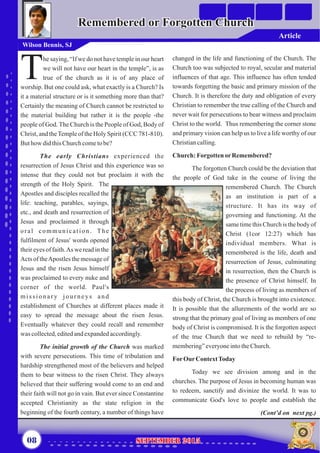 he saying, “If we do not have temple in our heart
we will not have our heart in the temple”, is as
Ttrue of the church as it is of any place of
worship. But one could ask, what exactly is a Church? Is
it a material structure or is it something more than that?
Certainly the meaning of Church cannot be restricted to
the material building but rather it is the people -the
people of God.The Church is the People of God, Body of
Christ, and theTempleof the Holy Spirit (CCC 781-810).
Buthow didthisChurchcometobe?
The early Christians experienced the
resurrection of Jesus Christ and this experience was so
intense that they could not but proclaim it with the
strength of the Holy Spirit. The
Apostles and disciples recalled the
life: teaching, parables, sayings,
etc., and death and resurrection of
Jesus and proclaimed it through
oral communication. The
fulfilment of Jesus' words opened
their eyes of faith.As we read in the
Acts of theApostles the message of
Jesus and the risen Jesus himself
was proclaimed to every nuke and
corner of the world. Paul's
missionary journeys and
establishment of Churches at different places made it
easy to spread the message about the risen Jesus.
Eventually whatever they could recall and remember
was collected,editedandexpandedaccordingly.
The initial growth of the Church was marked
with severe persecutions. This time of tribulation and
hardship strengthened most of the believers and helped
them to bear witness to the risen Christ. They always
believed that their suffering would come to an end and
their faith will not go in vain. But ever since Constantine
accepted Christianity as the state religion in the
beginning of the fourth century, a number of things have
changed in the life and functioning of the Church. The
Church too was subjected to royal, secular and material
influences of that age. This influence has often tended
towards forgetting the basic and primary mission of the
Church. It is therefore the duty and obligation of every
Christian to remember the true calling of the Church and
never wait for persecutions to bear witness and proclaim
Christ to the world. Thus remembering the corner stone
and primary vision can help us to live a life worthy of our
Christiancalling.
Church:ForgottenorRemembered?
The forgotten Church could be the deviation that
the people of God take in the course of living the
remembered Church. The Church
as an institution is part of a
structure. It has its way of
governing and functioning. At the
same time this Church is the body of
Christ (1cor 12:27) which has
individual members. What is
remembered is the life, death and
resurrection of Jesus, culminating
in resurrection, then the Church is
the presence of Christ himself. In
the process of living as members of
this body of Christ, the Church is brought into existence.
It is possible that the allurements of the world are so
strong that the primary goal of living as members of one
body of Christ is compromised. It is the forgotten aspect
of the true Church that we need to rebuild by “re-
membering”everyoneintotheChurch.
ForOurContextToday
Today we see division among and in the
churches. The purpose of Jesus in becoming human was
to redeem, sanctify and divinize the world. It was to
communicate God's love to people and establish the
(Cont’d on next pg.)
Remembered or Forgotten ChurchRemembered or Forgotten Church
Wilson Bennis, SJ
08 September 2015September 2015
Article
 
