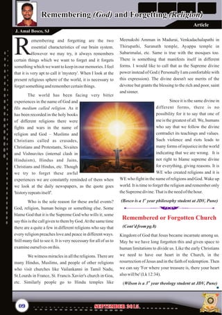 Meenakshi Amman in Madurai, Venkadachalapathi in
Thirupathi, Saranath temple, Ayappa temple in
Sabarimalai, etc. Same is true with the mosques too.
There is something that manifests itself in different
forms. I would like to call that as the Supreme divine
power instead of God.( Personally I am comfortable with
this expression). The divine doesn't see merits of the
devotee but grants the blessing to the rich and poor, saint
andsinner.
Since it is the same divine in
different forms, there is no
possibility for it to say that one of
me is the greatest of all.We, humans
who say that we follow the divine
contradict its teachings and values.
Such violence and riots leads to
many forms of injustice in the world
indicating that we are wrong. It is
not right to blame supreme divine
for everything, giving reasons. It is
WE who created religions and it is
WE who fight in the name of religions and God. Wake up
world. It is time to forget the religion and remember only
theSupremedivine.Thatis theneedof thehour.
st
(Bosco is a 1 year philosophy student at JDV, Pune)
emembering and forgetting are the two
essential characteristics of our brain system.
RHowever we may try, it always remembers
certain things which we want to forget and it forgets
something which we want to keep in our memories. I feel
that it is very apt to call it 'mystery'. When I look at the
present religious sphere of the world, it is necessary to
forgetsomethingandremembercertainthings.
The world has been facing very bitter
experiences in the name of God and
His medium called religion As it
has been recorded in the holy books
of different religions there were
fights and wars in the name of
religion and God – Muslims and
Christians called as crusades,
Christians and Protestants, Sivaites
and Vishnavites (internal clash in
Hinduism), Hindus and Jains,
Christians and Hindus, etc. Though
we try to forget these awful
experiences we are constantly reminded of them when
we look at the daily newspapers, as the quote goes
'history repeatsitself'.
Who is the sole reason for these awful events?
God, religion, human beings or something else. Some
blame God that it is the Supreme God who wills it; some
say this is the call given to them by God.At the same time
there are a quite a few in different religions who say that
every religion preaches love and peace in different ways.
Still many fail to see it. It is very necessary for all of us to
examineourselveson this.
We witness miracles in all the religions.There are
many Hindus, Muslims, and people of other religions
who visit churches like Vailankanni in Tamil Nadu,
St.Lourds in France, St. Francis Xavier's church in Goa,
etc. Similarly people go to Hindu temples like
.
Remembering (God) and Forgetting (Religion)Remembering (God) and Forgetting (Religion)
J. Amal Bosco, SJ
09 September 2015September 2015
(Cont’d from pg.8)
Kingdom of God that Jesus became incarnate among us.
May be we have long forgotten this and given space to
human limitations to divide us. Like the early Christians
we need to have our heart in the Church, in the
resurrection of Jesus and in the faith of redemption. Then
we can say 'For where your treasure is, there your heart
alsowillbe' (Lk12:34).
rd
(Wilson is a 3 year theology student at JDV, Pune)
Remembered or Forgotten ChurchRemembered or Forgotten Church
Article
 