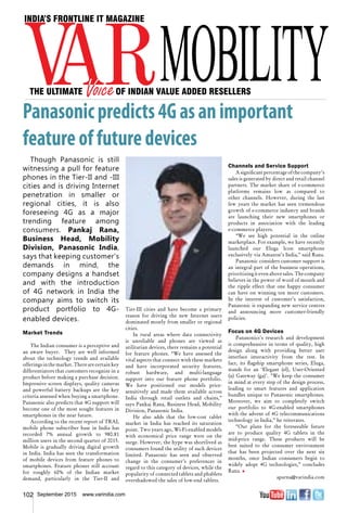 102 September 2015 www.varindia.com
Panasonicpredicts4Gasanimportant
featureoffuturedevices
Though Panasonic is still
witnessing a pull for feature
phones in the Tier-II and -III
cities and is driving Internet
penetration in smaller or
regional cities, it is also
foreseeing 4G as a major
trending feature among
consumers. Pankaj Rana,
Business Head, Mobility
Division, Panasonic India,
says that keeping customer’s
demands in mind, the
company designs a handset
and with the introduction
of 4G network in India the
company aims to switch its
product portfolio to 4G-
enabled devices.
Market Trends
The Indian consumer is a perceptive and
an aware buyer. They are well informed
about the technology trends and available
offerings in the market. There are certain key
differentiators that customers recognize in a
product before making a purchase decision.
Impressive screen displays, quality cameras
and powerful battery backups are the key
criteria assessed when buying a smartphone.
Panasonic also predicts that 4G support will
become one of the most sought features in
smartphones in the near future.
According to the recent report of TRAI,
mobile phone subscriber base in India has
recorded 7% annual growth to 980.81
million users in the second quarter of 2015.
Mobile is gradually driving digital growth
in India. India has seen the transformation
of mobile devices from feature phones to
smartphones. Feature phones still account
for roughly 60% of the Indian market
demand, particularly in the Tier-II and
Channels and Service Support
Asignificantpercentageofthecompany’s
sales is generated by direct and retail channel
partners. The market share of e-commerce
platforms remains low as compared to
other channels. However, during the last
few years the market has seen tremendous
growth of e-commerce industry and brands
are launching their new smartphones or
products in association with the leading
e-commerce players.
“We see high potential in the online
marketplace. For example, we have recently
launched our Eluga Icon smartphone
exclusively via Amazon’s India,” said Rana.
Panasonic considers customer support is
an integral part of the business operations,
prioritizingitevenabovesales.Thecompany
believes in the power of word of mouth and
the ripple effect that one happy consumer
can have on winning ten more customers.
In the interest of customer’s satisfaction,
Panasonic is expanding new service centres
and announcing more customer-friendly
policies.
Focus on 4G Devices
Panasonics's research and development
is comprehensive in terms of quality, high
design along with providing better user
interface interactivity from the rest. In
fact, its flagship smartphone series, Eluga,
stands for an ‘Elegant (el), User-Oriented
(u) Gateway (ga)’. "We keep the consumer
in mind at every step of the design process,
leading to smart features and application
bundles unique to Panasonic smartphones.
Moreover, we aim to completely switch
our portfolio to 4G-enabled smartphones
with the advent of 4G telecommunications
technology in India,” he reiterates.
“Our plans for the foreseeable future
are to produce quality 4G tablets in the
mid-price range. These products will be
best suited to the consumer environment
that has been projected over the next six
months, once Indian consumers begin to
widely adopt 4G technologies,” concludes
Rana. n
aparna@varindia.com
Tier-III cities and have become a primary
reason for driving the new Internet users
dominated mostly from smaller or regional
cities.
In rural areas where data connectivity
is unreliable and phones are viewed as
utilitarian devices, there remains a potential
for feature phones. “We have assessed the
vital aspects that connect with these markets
and have incorporated security features,
robust hardware, and multi-language
support into our feature phone portfolio.
We have positioned our models price-
sensitively and made them available across
India through retail outlets and chains,”
says Pankaj Rana, Business Head, Mobility
Division, Panasonic India.
He also adds that the low-cost tablet
market in India has reached its saturation
point. Two years ago, Wi-Fi-enabled models
with economical price range were on the
surge. However, the hype was shortlived as
consumers found the utility of such devices
limited. Panasonic has seen and observed
change in the consumer’s preferences in
regard to this category of devices, while the
popularity of connected tablets and phablets
overshadowed the sales of low-end tablets.
 