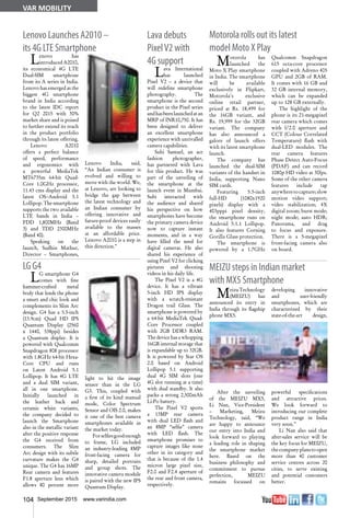 104 September 2015 www.varindia.com
VAR MOBILITY
Lenovo Launches A2010 –
its 4G LTE Smartphone
LG G4
Lava debuts
PixelV2 with
4G support
Lava International
has launched
Pixel V2 – a device that
will redefine smartphone
photography. The
smartphone is the second
product in the Pixel series
andhasbeenlaunchedatan
MRP of INR10,750. It has
been designed to deliver
an excellent smartphone
experience with unrivalled
camera capabilities.
Subi Samuel, an ace
fashion photographer,
has partnered with Lava
for this product. He was
part of the unveiling of
the smartphone at the
launch event in Mumbai.
Subi interacted with
the audience and shared
his perspective on how
smartphones have become
the primary camera device
now to capture instant
moments, and in a way
have filled the need for
digital cameras. He also
shared his experience of
using Pixel V2 for clicking
pictures and shooting
videos in his daily life.
The Pixel V2 is a 4G
device. It has a vibrant
5-inch HD IPS display
with a scratch-resistant
Dragon trail Glass. The
smartphone is powered by
a 64-bit MediaTek Quad-
Core Processor coupled
with 2GB DDR3 RAM.
The device has a whopping
16GB internal storage that
is expandable up to 32GB.
It is powered by Star OS
2.0 based on Android
Lollipop 5.1 supporting
dual 4G SIM slots (one
4G slot running at a time)
with dual standby. It also
packs a strong 2,500mAh
Li-Po battery.
The Pixel V2 sports
a 13MP rear camera
with dual LED flash and
an 8MP “selfie” camera
with LED flash. The
smartphone promises to
capture images like none
other in its category and
that is because of the 1.4
micron large pixel size,
F2.0 and F2.4 aperture of
the rear and front camera,
respectively.
MEIZU steps in Indian market
with MX5 Smartphone
Motorola rolls out its latest
model Moto X Play
Motorola has
launched the
Moto X Play smartphone
in India. The smartphone
will be available
exclusively in Flipkart,
Motorola's exclusive
online retail partner,
priced at Rs. 18,499 for
the 16GB variant, and
Rs. 19,999 for the 32GB
variant. The company
has also announced a
galore of launch offers
with its latest smartphone
launch.
The company has
launched the dual-SIM
variants of the handset in
India, supporting Nano
SIM cards.
Featuring 5.5-inch
full-HD (1080x1920
pixels) display with a
403pppi pixel density,
the smartphone runs on
Android 5.1.1 Lollipop.
It also features Corning
Gorilla Glass protection.
The smartphone is
powered by a 1.7GHz
Lenovo has
introduced A2010,
its economical 4G LTE
Dual-SIM smartphone
from its A series in India.
Lenovo has emerged as the
biggest 4G smartphone
brand in India according
to the latest IDC report
for Q2 2015 with 30%
market share and is poised
to further extend its reach
in the product portfolio
through its latest offering.
Lenovo A2010
offers a perfect balance
of speed, performance
and ergonomics with
a powerful MediaTek
MT6735m 64-bit Quad-
Core 1.0GHz processor,
11.43 cms display and the
latest OS--Android 5.1
Lollipop. The smartphone
supports the two available
LTE bands in India –
FDD 1,800MHz (Band
3) and TDD 2300MHz
(Band 40).
Speaking on the
launch, Sudhin Mathur,
Director – Smartphones,
Lenovo India, said,
“An Indian consumer is
evolved and willing to
move with the world. We,
at Lenovo, are looking to
bridge the gap between
the latest technology and
an Indian consumer by
offering innovative and
future-proof devices easily
available to the masses
at an affordable price.
Lenovo A2010 is a step in
this direction.”
LG smartphone G4
comes with fine
hammer-crafted metal
body that lends the phone
a smart and chic look and
complements its Slim Arc
design. G4 has a 5.5-inch
(13.9cm) Quad HD IPS
Quantum Display (2560
x 1440, 538ppi) besides
a Quantum display. It is
powered with Qualcomm
Snapdragon 808 processor
with 1.8GHz 64-bit Hexa-
Core CPU and runs
on Latest Android 5.1
Lollipop. It has 4G LTE
and a dual SIM variant,
all in one smartphone.
Initially launched in
the leather back and
ceramic white variants,
the company decided to
launch the Smartphone
also in the metallic variant
after the positive response
the G4 received from
consumers. The Slim
Arc design with its subtle
curvature makes the G4
unique. The G4 has 16MP
Rear camera and features
F1.8 aperture lens which
allows 80 percent more
light to hit the image
sensor than in the LG
G3. This, coupled with
a first of its kind manual
mode, Color Spectrum
Sensor and OIS 2.0, makes
it one of the best camera
smartphones available in
the market today.
Forselfiesgoodenough
to frame, LG included
an industry-leading 8MP
front-facing camera for
sharp, detailed portraits
and group shots. The
innovative camera module
is paired with the new IPS
Quantum Display.
MeizuTechnology
(MEIZU) has
announced its entry in
India through its flagship
phone MX5.
After the unveiling
of the MEIZU MX5,
Li Nan, Vice-President
– Marketing, Meizu
Technology, said, “We
are happy to announce
our entry into India and
look forward to playing
a leading role in shaping
the smartphone market
here. Based on the
business philosophy and
commitment to pursue
perfection, MEIZU
remains focussed on
developing innovative
and user-friendly
smartphones, which are
characterized by their
state-of-the-art design,
powerful specifications
and attractive prices.
We look forward to
introducing our complete
product range in India
very soon.”
Li Nan also said that
after-sales service will be
the key focus for MEIZU,
thecompanyplanstoopen
more than 40 customer
service centres across 20
cities, to serve existing
and potential customers
better.
Qualcomm Snapdragon
615 octa-core processor
coupled with Adreno 405
GPU and 2GB of RAM.
It comes with 16 GB and
32 GB internal memory,
which can be expanded
up to 128 GB externally.
The highlight of the
phone is its 21-megapixel
rear camera which comes
with f/2.0 aperture and
CCT (Colour Correlated
Temperature) flash with
dual-LED modules. The
rear camera features
Phase Detect Auto-Focus
(PDAF) and can record
1080p HD video at 30fps.
Some of the other camera
features include tap
anywheretocapture;slow
motion video support;
video stabilization; 4X
digital zoom; burst mode;
night mode; auto HDR;
Panorama, and drag
to focus and exposure.
There is a 5-megapixel
front-facing camera also
on board.
 