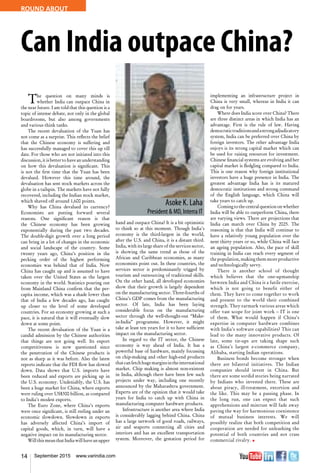 14 September 2015 www.varindia.com
ROUND ABOUT
Can India outpace China?
The question on many minds is
whether India can outpace China in
the near future. I am told that this question is a
topic of intense debate, not only in the global
boardrooms, but also among governments
and various think tanks.
The recent devaluation of the Yuan has
not come as a surprise. This reflects the belief
that the Chinese economy is suffering and
has successfully managed to cover this up till
date. For those who are not initiated into this
discussion,itisbettertohaveanunderstanding
on how this devaluation is significant. This
is not the first time that the Yuan has been
devalued. However this time around, the
devaluation has sent stock markets across the
globe in a tailspin. The markets have not fully
recovered, including the Indian stock market,
which shaved off around 1,600 points.
Why has China devalued its currency?
Economists are putting forward several
reasons. One significant reason is that
the Chinese economy has been growing
exponentially during the past two decades.
The double-digit growth over a long period
can bring in a lot of changes in the economic
and social landscape of the country. Some
twenty years ago, China’s position in the
pecking order of the highest performing
economies was behind that of India. Now
China has caught up and is assumed to have
taken over the United States as the largest
economy in the world. Statistics pouring out
from Mainland China confirm that the per-
capita income, which was a shade lower than
that of India a few decades ago, has caught
up closer to the level of some developed
countries. For an economy growing at such a
pace, it is natural that it will eventually slow
down at some point.
The recent devaluation of the Yuan is a
candid admission by the Chinese authorities
that things are not going well. Its export
competitiveness is now questioned since
the penetration of the Chinese products is
not as sharp as it was before. Also the latest
reports indicate that the FDI flow has slowed
down. Data shows that U.S. imports have
been reduced and exports are picking up in
the U.S. economy. Undeniably, the U.S. has
been a huge market for China, where exports
were ruling over US$300 billion, as compared
to India’s modest exports.
The Euro Zone, where China’s exports
were once significant, is still reeling under an
economic slowdown. Slowdown in exports
has adversely affected China’s import of
capital goods, which, in turn, will have a
negative impact on its manufacturing sector.
WillthismeanthatIndiawillhaveanupper
hand and outpace China? It is a bit optimistic
to think so at this moment. Though India’s
economy is the third-largest in the world,
after the U.S. and China, it is a distant third.
India, with its large share of the services sector,
is showing the same trend as those of the
African and Caribbean economies, as many
economists point out. In these countries, the
services sector is predominantly trigged by
tourism and outsourcing of traditional skills.
On the other hand, all developed economies
show that their growth is largely dependent
on the manufacturing sector. Three-fourths of
China’s GDP comes from the manufacturing
sector. Of late, India has been laying
considerable focus on the manufacturing
sector through the well-thought-out “Make-
in-India” programme. However, it might
take at least ten years for it to have sufficient
impact on the manufacturing sector.
In regard to the IT sector, the Chinese
economy is way ahead of India. It has a
powerful base of hardware, mainly focussing
on chip-making and other high-end products
thatcanfetchhugemarginsintheinternational
market. Chip making is almost non-existent
in India, although there have been few such
projects under way, including one recently
announced by the Maharashtra government.
Experts are of the opinion that it would take
years for India to catch up with China in
manufacturing computer hardware products.
Infrastructure is another area where India
is considerably lagging behind China. China
has a large network of good roads, railways,
air and seaports connecting all cities and
interiors and has an excellent transportation
system. Moreover, the gestation period for
implementing an infrastructure project in
China is very small, whereas in India it can
drag on for years.
Where does India score over China? There
are three distinct areas in which India has an
advantage. First is the rule of law. Having
democratictraditionsandastrongadjudicatory
system, India can be preferred over China by
foreign investors. The other advantage India
enjoys is its strong capital market which can
be used for raising resources for investment.
Chinese financial systems are evolving and her
capital market is fledgling compared to India.
This is one reason why foreign institutional
investors have a huge presence in India. The
greatest advantage India has is its matured
democratic institutions and strong command
of the English language, which China will
take years to catch up.
Comingtothecentralquestiononwhether
India will be able to outperform China, there
are varying views. There are projections that
India can march over China by 2025. The
reasoning is that that India will continue to
have a relatively young population over the
next thirty years or so, while China will face
an ageing population. Also, the pace of skill
training in India can reach every segment of
the population, making them more productive
and technologically savvy.
There is another school of thought
which believes that the one-upmanship
between India and China is a futile exercise,
which is not going to benefit either of
them. They have to come together to work
and present to the world their combined
strength. They earmark various areas which
offer vast scope for joint work – IT is one
of them. What would happen if China’s
expertise in computer hardware combines
with India’s software capabilities? This can
lead to the many innovative products. Of
late, some tie-ups are taking shape such
as China’s largest e-commerce company,
Alibaba, starting Indian operations.
Business bonds become stronger when
there are bilateral initiatives. The Indian
companies should invest in China. But
there are some sordid stories being narrated
by Indians who invested there. These are
about piracy, ill-treatment, extortion and
the like. This may be a passing phase. In
the long run, one can expect that such
apprehensions and mistrust will fade away
paving the way for harmonious coexistence
of mutual business interests. We will
possibly realize that both competition and
cooperation are needed for unleashing the
potential of both countries and not crass
commercial rivalry. n
 