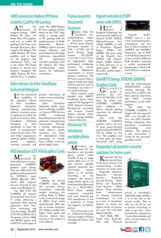 22 September 2015 www.varindia.com
ON THE RAMP
Fujitsulaunches
Document
Scanners
Fujitsu India has
introduced two
complementary ranges
of document scanners
– fi-7x40 Series (Fujitsu
Document Scanner fi-
7140 / fi-7240) and SP
Series (Fujitsu Image
Scanner SP-1120/SP-
1125/SP-1130).They
are high-quality, high-
performance workgroup
scanners for various
document digitization
requirements in diverse
business conditions. The
SP Series scanners help to
support a dedicated, single
business function such as
scanning to an archive or
in a small mailroom.
These scanners come
bundled with ABBYY
FineReader Sprint which
supports 190 languages for
OCR (Optical Character
Recognition) processing
and Scanner Central
Admin software which
helps to manage multiple
scanners efficiently.
MicromaxYU
introduces
portablephoto
printer
Micromax's sub-
brand YU has
launched a new portable
photo printer called
YUPIX. It has an image
quality (IQ) score of 175
and converts digitally
captured memories into
2.1x3.4-inch printed
photos in 60 seconds.
According to the
company, the printer's
image transfer speed is 10
timesfasterthanBluetooth
due to a Wi-Fi/NFC/
Wi-Fi Direct enabled
connection compatible
with both Android and
iOS smartphones. It has
a resolution of 291dpi
and supports 16.7million
colours.
The printer has a size
of 2.99x6.01x0.94-inches
and a net weight of 273gms
including the battery and
cartridge.
MSIintroducesGTX950GraphicsCards
KasperskyLablaunchessecurity
solutionsforhomeusers
AMDannouncesRadeonR9Nano
GraphicsCardfor4KGaming
InforreleasesitsInforCloudSuite
IndustrialEnterprise
GIGABYTEbringsXTREMEGAMING
HyperXextendsitsFURY
serieswithDDR3L
MSI has
announced the
latest additions to its next-
generation GAMING
graphics cards lineup.
The new MSI GTX 950
graphicscardsarepowered
by NVIDIA's latest
GM206 Maxwell GPU,
which fully supports
the new DirectX 12 that
comes with Windows 10.
The MSI GTX 950
GAMING 2G features
the acclaimed Twin Frozr
V cooler, delivering a
supremely silent gaming
experience with Zero
Frozr technology and
Torx Fan design. The MSI
GTX 950 GAMING 2G is
the perfect card for 1080p
and MOBA games such
as DOTA2 and League of
Legends.
Besides the revered
GAMING series, MSI
also provides factory
overclocked Armor2X
models featuring the
striking Black & White
cooler to match the design
of MSI’s Krait series
motherboards. MSI also
ads in system integrator
OC Edition models with
higher clock speeds and
reference exhaust fans,
catering to the needs of a
wide audience.
Kaspersky Lab has
announcedrelease
of the latest versions of its
award-winning security
solutions for home users
– Kaspersky Antivirus,
Kaspersky Internet
Security, Kaspersky
Internet Security – Multi
Device and Kaspersky
Total Security – Multi
Device. These solutions
boast enhancements
to existing protection
technologies, as well
as a host of brand-new
features to ensure the
highest levels of security
for users’ PCs and their
digital valuables.
Altaf Halde, MD –
South Asia, Kaspersky
Lab, said, “Personal
privacy is everybody’s
inalienable right, whether
it is in the real or the
virtual world. This is
why we, do all we can
to protect everything of
value to our users – their
personal files and privacy
– from cybercriminals and
other curious residents of
the Internet."
AMD has
announced its
category-creating AMD
Radeon R9 Nano, the
fastest Mini ITX graphics
card ever, to enable 4K
gaming in the living room
through ultra-quiet, ultra-
compact PC designs. The
AMD Radeon R9 Nano
graphics card is based
on the graphics chip
codenamed “Fiji”, and
is the third “Fiji”-based
product to launch this
summer alongside the
AMD Radeon R9 Fury
and R9 Fury X graphics
cards. The AMD Radeon
R9 Fury graphics family,
based on the “Fiji” chip,
marks a turning point
in PC gaming with the
implementation of High-
Bandwidth Memory
(HBM) to deliver extreme
energy efficiency and
performanceforultra-high
resolutions, unparalleled
VR experiences,
smoother gameplay, with
the Radeon R9 Nano
revolutionizing form-
factors for enthusiasts
everywhere.
Infor has announced
the availability of
the upgraded edition
of Infor CloudSuite
Industrial Enterprise,
offering manufacturing
industry customers access
to applications within the
cloud environment. Infor
CloudSuite Industrial
Enterprise is built
specifically to meet the
needs of manufacturers
and service providers. The
suite helps organizations
maintain global visibility
around suppliers,
customer accounts, and
product innovation, all
withinasecuretechnology
infrastructure.
Infor CloudSuite
Industrial builds upon
Infor's offerings available
on Amazon Web Services
(AWS), combining
beautifulsoftwarewithrich
industrial manufacturing
functionality. Through
a flexible, subscription-
based delivery model,
customers can lower
IT expenditures while
continuing to benefit
from visibility across the
global supply chain.
GraphicsCards
GI G A B Y T E
is proud to
announce the GV-
N950XTREME-2GD
from the brand new
XTREME GAMING
series designed to
deliver extreme gaming
experience for dedicated
enthusiasts.
The GTX 950
XTREME GAMING
graphics card is the first
of many gamer-focussed
productsthatGIGABYTE
will be rolling out this
year. This graphics card
is built upon the Super
Overclock GPU along
with the well-acclaimed
WINDFORCE cooling
solution featuring 3D-
Active Fan to deliver the
finest gaming experience
and silent cooling
performance in the same
category.
The GTX 950
XTREME GAMING is
forged with the topnotch
GPU core through the
very own GPU Gauntlet
Sorting technology that
guarantees exceptional
overclocking with
stability. The memory
is also overclocked to
7Gbps for the smoothest
gameplay results.
HyperX, a
division of
Kingston Technology, has
announced the addition of
HyperX FURY DDR3L
high-performance, low-
voltage DIMMs, as well
as brand-new HyperX
Impact DDR4 SO-
DIMMs. The price range
of the HyperX Fury
DDR3L and HyperX
Impact DDR4 memory
in India will start at an
approximate MRP of
Rs.2,500/- and Rs.3,600/-,
respectively.
HyperX FURY
DDR3L runs at a low
1.35V,meaningless-power
consumption and less
heat. It will be available in
1600MHz and 1866MHz
frequencies, and in 8GB
or 16GB dual-channel kits
of two as well as 4GB and
8GB modules featuring
a stylish asymmetrical
heatspreader in black with
black PCB for a stand-out
system.
 