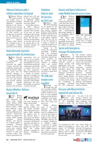 24 September 2015 www.varindia.com
VOICE-N-DATA
Vodafone
India to start
4G Services
by 2015 end
Vodafone India
will be launching
its 4G services by the
end of 2015. Important
data markets including
Mumbai, Delhi, Kolkata,
Bengaluru and Kochi will
be part of the first wave
of the rollout. Vodafone
India will also roll out
its own 3G networks in
7 circles to expand its
overall 3G footprint to 16
circles across the country.
Testing of 4G
services has commenced
successfully. Vodafone
India has partnered
with the leading global
technology infrastructure
service providers for
the network rollout.
Vodafone is building
robust and resilient
network architecture
with a strong backhaul
to support the volumes
and need for speed from
customers.
TP-LINK and
Google come
together
TP-LINK and
Google have tied
up to introduce OnHub,
a router for the new way
to Wi-Fi. OnHub is a new
kind of router designed
to keep up with the latest
technology in the home,
and help make Wi-Fi
faster, more secure, and
easy to use.
OnHub addresses
some of the most
significant challenges
associated with Wi-Fi
today. It is designed to be
out in the open, where it
works its best. With its
extensive router heritage,
TP-LINK’s expertise was
an integral contribution
to OnHub’s designs,
in particular its unique
circular antenna with 13
built-in, hidden antennas
that reduce network
interference and optimize
network connectivity.
RuckusWireless Delivers
SmartWi-Fi
Nokia Networks launches
programmable 5G Architecture
VideoconTelecom adds 1
million subscribers in Gujarat
Ericsson with Bharti Airtel to
expand 3G and roll out 4G
Sprint with Gemalto to
manage LTE deployments
Xiaomi and Opera Software to
make Mobile Internet access easier
Ruckus Wireless
and Brocade
have announced that
Chico (CA) Unified
School District (USD)
and Souderton (PA) Area
School District (ASD)
have deployed a joint
Ruckus Smart Wi-Fi
wirelessandBrocadewired
network infrastructure
solution to support 21st
century digital learning
techniques. Ruckus
Wireless and Brocade
are working together as
technology ecosystem
partners to deliver end-
to-end, open standards,
best-of-breed network
solutions to help joint
customers reduce costs,
improve performance and
have better flexibility to
adapt to future needs.
The Chico USD
network includes over
400 Ruckus ZoneFlex
indoor and outdoor access
points (APs), including
the industry’s first to
ship 802.11ac Wave 2
access point, the Ruckus
ZoneFlex R710, providing
coverage for the District’s
classrooms and offices, in
addition to its stadiums,
parking lots and sports
fields. The wireless
network is managed by
Ruckus ZoneDirector
controllers.
Nokia Networks
is revealing
a programmable 5G
architecture that
overcomes the rigidity
of legacy networks. The
architecture automatically
and dynamically adapts
radio access and core
network resources to
meet the needs of different
services, traffic variations
over time and location,
and network topology,
including transport.
Building a separate
system to meet the future
requirements and use
cases is not an option.
The real opportunity is in
developing 5G as a system
ofsystemsthatcanmeetall
requirements and provide
a seamless service from
the user's perspective.
Nokia's architecture uses
a “system of systems”
approach to integrate and
align the many different
and independent parts of a
network to achieve higher
performance and more
functionality as compared
to today's networks.
Videocon Telecom
has been awarded
new number series to
accommodate one million
additional subscriber
demand in the Gujarat
Telecom Circle. The new
series have been awarded
post the telco’s eligibility
of VLR criteria’s on
existing series as specified
by the Department of
Telecommunications
(DoT). Videocon
Telecom which already
has 3 Number series, to
accommodate 3 million
subscribers in the Gujarat
telecom circle, will now
be able to accommodate
an additional million
subscriber base with the
new series of 8999.
Arvind Bali, Director
& CEO, Videocon
Telecommunications
Ltd, said, “The customers
of the state are much
enthusiastic about having
a mobile number of their
choice. We will have a
whole lot of such numbers
in our kitty and we will
be offering these to the
customers through our
channel partners."
Bharti Airtel and
Ericsson have
inked a deal over rollout
of 4G (LTE-FDD)
network in Delhi. The
two companies have also
signed an agreement to
expand 3G WCDMA
network across eight
telecom circles in India.
Both the agreements are
for four years.
As part of the 4G
contract, Ericsson will
provide its multi-standard
radio equipment from
the Ericsson RBS 6000
base station family for
macro and small cell
networks. The agreement
also includes deployment
of Ericsson’s LTE RAN
software for Bharti
Airtel.
Gemalto has
broadened its
long standing relationship
with Sprint through a
multi-year contract to
manage growing LTE
deployments across the
U.S. With 57.7 million
subscribers, Sprint will
use Gemalto's Allynis
Advanced Over-the-Air
(AOTA) Solution-as-a-
Service (SaaS) Platform
to facilitate LTE service
activations and to manage
the complexities of
providing multi-band
4G LTE connectivity.
The Gemalto solution
helps Sprint easily deliver
customers the most up-to-
date mobile technologies,
services and innovations
right to their fingertips.
"Our over-the-air
technology currently
enables 240 operators
worldwide and with
increased demands,
Sprint and many others
are opting to migrate to
our more advanced and
robust Advanced OTA
platform," said Sebastien
Cano, President of North
America, Gemalto.
Opera Software
has partnered
with a smartphone
companyXiaomitopower
a new Data Saver feature
through integration of the
Opera Max technology.
This will bring an OS-
wide, industry-leading
data-savings capability to
the smartphone maker’s
new OS, MIUI 7.
The Opera Max
technology has been
successfully powering the
MIUI Data Saver feature
for millions of Xiaomi
users. The partnership
between the two
companies is based on a
shared vision of making
it easier to access mobile
Internet.
 