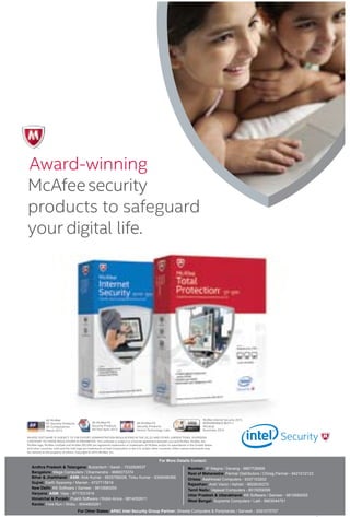 27www.varindia.com September 2015
For More Details Contact:
Andhra Pradesh & Telangana: Bulzertech / Sarah - 7032908537
Bangalore: Mega Computers / Dharmendra - 9980073374
Bihar & Jharkhand: ASM: Alok Kumar - 9835789208, Tinku Kumar - 9308496366
Gujrat: Earth Syscomp / Manish - 9727715918
New Delhi: KK Software / Sameer - 9810680055
Haryana: ASM: Vijay - 9717031819
Himalchal & Punjab: Pushti Software / Robin Arora - 9814052611
Kerala: Fore Run / Shibu - 9544800281
Mumbai: 3F Magna / Devang - 9867726668
Rest of Maharastra: Parmar Distributors / Chirag Parmar - 9421012123
Orissa: Aashirwad Computers - 9337103202
Rajasthan: Arsh Vision / Ashish - 9829030270
Tamil Nadu: Vajawat Computers - 8015059099
Uttar Pradesh & Uttarakhand: KK Software / Sameer - 9810680055
West Bengal: Supreme Computers / Lalit - 9903044751
For Other States: APAC Intel Security Group Partner: Shweta Computers & Peripherals / Sarvesh - 9391075707
 