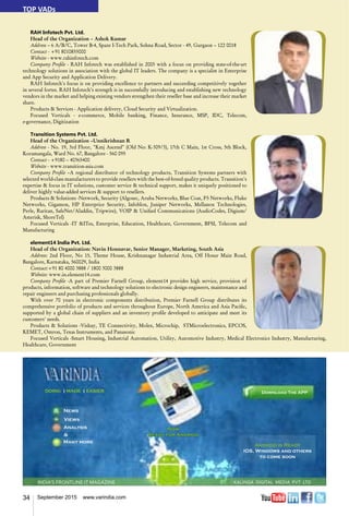 34 September 2015 www.varindia.com
RAH Infotech Pvt. Ltd.
Head of the Organization – Ashok Kumar
Address – 6 A/B/C, Tower B-4, Spaze I-Tech Park, Sohna Road, Sector - 49, Gurgaon – 122 0018
Contact - +91 8010855000
Website - www.rahinfotech.com
Company Profile - RAH Infotech was established in 2005 with a focus on providing state-of-the-art
technology solutions in association with the global IT leaders. The company is a specialist in Enterprise
and App Security and Application Delivery.
RAH Infotech's focus is on providing excellence to partners and succeeding competitively together
in several fortes. RAH Infotech’s strength is in successfully introducing and establishing new technology
vendors in the market and helping existing vendors strengthen their reseller base and increase their market
share.
Products & Services - Application delivery, Cloud Security and Virtualization.
Focused Verticals - e-commerce, Mobile banking, Finance, Insurance, MSP, IDC, Telecom,
e-governance, Digitization
Transition Systems Pvt. Ltd.
Head of the Organization –Unnikrishnan R
Address - No. 19, 3rd Floor, "Kmj Ascend" (Old No: K-309/3), 17th C Main, 1st Cross, 5th Block,
Koramangala, Ward No. 67, Bangalore - 560 095
Contact - +9180 – 40365400
Website - www.transition-asia.com
Company Profile –A regional distributor of technology products, Transition Systems partners with
selected world-class manufacturers to provide resellers with the best-of-breed quality products. Transition's
expertise & focus in IT solutions, customer service & technical support, makes it uniquely positioned to
deliver highly value-added services & support to resellers.
Products & Solutions -Network, Security (Algosec, Aruba Networks, Blue Coat, F5 Networks, Fluke
Networks, Gigamon, HP Enterprice Security, Infoblox, Juniper Networks, Mellanox Technologies,
Perle, Raritan, SafeNet/Aladdin, Tripwire), VOIP & Unified Communications (AudioCodes, Digium/
Asterisk, ShoreTel)
Focused Verticals -IT &ITes, Enterprise, Education, Healthcare, Government, BFSI, Telecom and
Manufacturing
element14 India Pvt. Ltd.
Head of the Organization: Navin Honnavar, Senior Manager, Marketing, South Asia
Address: 2nd Floor, No 15, Theme House, Krishnanagar Industrial Area, Off Hosur Main Road,
Bangalore, Karnataka, 560029, India
Contact:+91 80 4000 3888 / 1800 3000 3888
Website: www.in.element14.com
Company Profile -A part of Premier Farnell Group, element14 provides high service, provision of
products, information, software and technology solutions to electronic design engineers, maintenance and
repair engineers and purchasing professionals globally.
With over 70 years in electronic components distribution, Premier Farnell Group distributes its
comprehensive portfolio of products and services throughout Europe, North America and Asia Pacific,
supported by a global chain of suppliers and an inventory profile developed to anticipate and meet its
customers' needs.
Products & Solutions -Vishay, TE Connectivity, Molex, Microchip, STMicroelectronics, EPCOS,
KEMET, Omron, Texas Instruments, and Panasonic
Focused Verticals -Smart Housing, Industrial Automation, Utility, Automotive Industry, Medical Electronics Industry, Manufacturing,
Healthcare, Government
INDIA’S FRONTLINE IT MAGAZINE
Android is Ready
IOS, Windows and others
to come soon
Download The APPDOING | MADE | EASIER
News
Many more
&
Analysis
Views
Now
Ready for Android
TOP VADs
KALINGA DIGITAL MEDIA PVT LTD
 