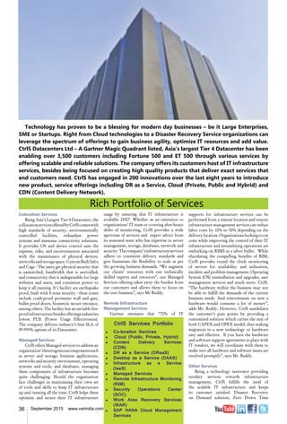 36 September 2015 www.varindia.com
Technology has proven to be a blessing for modern day businesses – be it Large Enterprises,
SME or Startups. Right from Cloud technologies to a Disaster Recovery Service organizations can
leverage the spectrum of offerings to gain business agility, optimize IT resources and add value.
CtrlS Datacenters Ltd – A Gartner Magic Quadrant listed, Asia’s largest Tier 4 Datacenter has been
enabling over 3,500 customers including Fortune 500 and ET 500 through various services by
offering scalable and reliable solutions. The company offers its customers host of IT infrastructure
services, besides being focused on creating high quality products that deliver exact services that
end customers need. CtrlS has engaged in 200 innovations over the last eight years to introduce
new product, service offerings including DR as a Service, Cloud (Private, Public and Hybrid) and
CDN (Content Delivery Network).
Rich Portfolio of Services
usage by ensuring that IT infrastructure is
available 24X7. Whether as an extension to
organizations’ IT team or covering after-hours
shifts of monitoring, CtrlS provides a wide
spectrum of services and expert advice from
its seasoned team who has expertise in server
management, storage, databases, network and
security.Thecompany’sinfrastructureservices
adhere to consistent delivery standards and
give businesses the flexibility to scale as per
the growing business demands. “We augment
our clients’ resources with our technically
skilled experts and resources”, our Managed
Services offering takes away the burden from
our customers and allows them to focus on
the core business”, says Mr Reddy.
Remote Infrastructure
Management Services
Gartner estimates that “70% of IT
Colocation Services
Being Asia’s Largest Tier-4 Datacenter, the
collocationservicesofferedbyCtrlScomeswith
high standards of security, environmentally
controlled facilities, redundant power
systems and immense connectivity solutions.
It provides OS and device control sans the
expense, risks, and inconveniences associated
with the maintenance of physical devices,
networksandstoragespace.CustomBuiltInfra
and Cage - The users get physical security that
is unmatched, bandwidth that is unrivalled,
and connectivity that is indispensible for large
websites and users, and consistent power to
keep it all running. It’s facility are earthquake
proof, built with 8 zone security - these zones
include crash-proof perimeter wall and gate,
bullet proof doors, biometric secure entrance,
among others. The facility has an enviable fire-
proofinfrastructurebesidesofferingsindustries
lowest PUE (Power Usage Effectiveness).
The company delivers industry’s best SLA of
99.995% uptime of its Datacenter.
Managed Services
CtrlS offers Managed services to address an
organization’sheterogeneouscomponentssuch
as server and storage, business applications,
networks and security environment, operating
systems and tools, and databases, managing
these components of infrastructure becomes
quite challenging. Should the organization
face challenges in maintaining their own set
of tools and skills to keep IT infrastructure
up and running all the time, CtrlS helps them
optimize and secure their IT infrastructure
supports for infrastructure services can be
performed from a remote location and remote
infrastructure management services can reduce
labor costs by 10% to 50% depending on the
deliverylocation.Organizationslookingtocut
costs while improving the control of their IT
infrastructure and streamlining operations are
embarking on RIMS as a silver bullet. While
elucidating the compelling benefits of RIM,
CtrlS provides round the clock monitoring
of servers for availability and utilization,
incident and problem management, Operating
System (OS) reinstallation and upgrades, user
management services and much more. CtrlS.
“The hardware within the business may not
be able to fulfill the demands of the current
business needs. And reinvestment on new a
hardware would consume a lot of money”,
adds Mr. Reddy. However, CtrlS annihilates
the customer’s pain points by providing a
customized solution which carries the mix of
both CAPEX and OPEX model, thus making
migration to a new technology or hardware
easy and effective. If you have the hardware
and software support agreements in place with
IT vendors, we will coordinate with them to
make sure all hardware and software issues are
resolved promptly”, says Mr. Reddy.
Other Services
Being a technology innovator providing
turnkey services towards infrastructure
management, CtrlS fulfills the need of
the scalable IT infrastructure and keeps
its customer satisfied. Disaster Recovery
on Demand solution, Zero Down Time
CtrlS Services Portfolio
u	 Co-location Services
u	 	Cloud (Public, Private, Hybrid)
u	 Content Delivery Services
(CDN)
u	 DR as a Service (DRaaS)
u	 Desktop as a Service (DAAS)
u	 Infrastructure as a Service
(IaaS)
u	 Managed Services
u	 Remote Infrastructure Monitoring
(RIM)
u	 Security Operations Center
(SOC)
u	 Work Area Recovery Services
(WAR)
u	 SAP HANA Cloud Management
Services
 