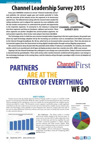 38 September 2015 www.varindia.com
CHANNEL LEADERSHIP SURVEY 2015
Channel Leadership Survey 2015Every year VARINDIA conducts its annual “Channel Leadership Survey”
and publishes the demand supply gap and market potential in India,
with the overview of the industry across the segments in its Anniversary
special issue. The Editorial team along with the research team studied the
voting mechanism and re-aligned the segments by cross-validation with
the key vendors and partners to understand the growth and opportunity
in the respective segments. To summarize it, the industry is categorized
into three segments and they are hardware, software and services. These
three segments are further classified into several product segments. For
each product segments, three to four main players have been identified.
The Technology sector in India has seen massive transformation happening in the last couple of years; the growth was
driven by rapid technology adoption led by the increasing use of devices such as smartphones and tablets and access
to the internet through broadband, 3G, 4G etc, which led to an increased online consumer base. There has also been an
incremental support from the Government to bring digital transformation through various flagship programmes.
We cannot however deny the fact that the potential of the Indian IT Industry is remarkable. For instance, the monitor
market, which is an essential part of all types of display products alone has a market size of Rs. 1800 cr per annum.
Topping it all, the Channel landscape has undergone a sea-change over a period of time. Today’s channel environment
is characterized by specialization. These with various other market elements combined will bring about a sea-change in
the technology landscape in the coming times, and the industry will go through a paradigm shift in terms of adoption of
new technologies.
PARTNERS
			 ARE ATTHE
CENTER OF EVERYTHING
												 WEDO
Anti-Virus
Analysts forecast that the Global Antivirus Software Package market is to grow at a CAGR of 10.88
percent over the period of 2013-2018. While the report considers revenue generated from sales of antivirus
software packages for PCs and laptops, it does not consider the revenue generated from complete security
solutions provided by vendor. The Enterprise security segment is preferably going to make significant
contribution in the next couple of years in not just anti-virus solutions but complete security solutions also.
India is the third largest country globally in terms of Internet users. However, statistics show that only 15
per cent are using valid license of antivirus software and 33 per cent tend to re-install trial versions of same
or other antivirus software.
Key Takeaways - The Indian market is crowded
with several vendors dealing in the anti-virus space. A
recent survey says that 65% of online adults have been
victims of cybercrime and this has amplified the need
for India’s connected population to deploy effective
antivirus solutions that make security simpler. With
Internet users in India growing every month on month,
quality antivirus products are also in demand.
Key Vendors – Norton, Intel Security, Kaspersky,
Quick Heal, Trend Micro, eScan, K7 Computing, ESET
and Max Secure
System Integrators 22
Distributors 7
Resellers 24
VARs 17
Solution Partners 12
Others 18
22%
7%
24%17%
12%
18%
Focussed Key Partners
System Integrators Distributors
Resellers VARs
Solution Partners Others
ChannelDynamic Inform AspireFirst
 
 
  
 
 
 




     



 