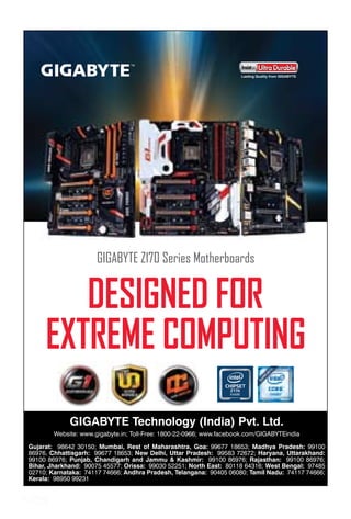 47www.varindia.com September 2015 47www.varindia.com September 2015 47www.varindia.com September 2015
GIGABYTE Technology (India) Pvt. Ltd.
Website: www.gigabyte.in; Toll-Free: 1800-22-0966; www.facebook.com/GIGABYTEindia
Gujarat: 98642 30150; Mumbai, Rest of Maharashtra, Goa: 99677 18653; Madhya Pradesh: 99100
86976, Chhattisgarh: 99677 18653; New Delhi, Uttar Pradesh: 99583 72672; Haryana, Uttarakhand:
99100 86976; Punjab, Chandigarh and Jammu & Kashmir: 99100 86976; Rajasthan: 99100 86976;
Bihar, Jharkhand: 90075 45577; Orissa: 99030 52251; North East: 80118 64316; West Bengal: 97485
02710; Karnataka: 74117 74666; Andhra Pradesh, Telangana: 90405 06080; Tamil Nadu: 74117 74666;
Kerala: 98950 99231
 