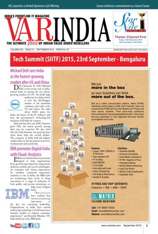 5www.varindia.com September 2015
Michael Dell sees India
as the fastest-growing
market after US and China
Dell Chairman & CEO Michael
Dell, on his recent visit to India,
named India as among the ten fastest-
growing markets for PC. He holds high
ambitions for India which
is now the third-biggest
market of his namesake
company, next only to the
US and China. He talks
about Dell’s plans for
India, the future of the PC industry and
how the government’s technology-led
initiatives will help the country.
Dell said that last year Dell’s business
grew 30%, the fastest growth among
their top ten countries. He also cited
that the India business was growing four
times faster than the overall market.
The company in India held the highest
market share in the last quarter in servers,
workstations and notebooks.
IBM promotes Digital India
with Cloud, Analytics
IBMhasrevealeditslatestinnovations
designed to help organizations
drive growth ad productivity using cloud,
analytics, mobile and social technologies.
As consumer and citizen expectations
for seamless, connected experiences
continue to rise in India, the IBM Labs
are accelerating their work to bring
innovation to a range of industries in
both public and private enterprises, to
help create a Digital
India.
“ B u s i n e s s e s
have realized that
institutionalizing
innovation is
the key for sustaining leadership.
Organizations in India have started
embracing technology to build innovative
business models to enhance consumer
experiences,” said Kaushik Bhaskar, VP,
India Software Labs, IBM India.
Tech Summit (SIITF) 2015, 23rd September - Bengaluru
HCL launches a United Xperience Lab Offering	 Canon reinforces commitment to a Green Future
SUBSCRIPTION COPY NOT FOR SALEVOLUME XVII ISSUE 01 September 2015 PRICE Rs. 50
Theme: Channel First
Friday, 13th November 2015
Hotel Taj Palace, New Delhi
 