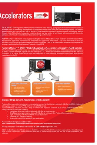 Solid state drives,or SSDs, have caused an identity crisis. They are clearly not drives in the conventional sense
of slow, spinning hard disk drives. Yet SSDs look like drives to system designers because they retain legacy disk
interfaces and rely on disk protection schemes designed in the 1980s specifically for high-capacity, slow I/O
mechanical disks.
Disk drive emulation appeals to solid state silicon providers because it offers the shortest route to market and
requires the least innovation. Disks are simply replaced with solid state devices in the drive bays. By emulating disks,
SSDs can be wedged into existing software stacks so that they work with existing disk controllers and RAID systems.
The Problem is that the native features of solid state are hidden by emulation. Performance gains are blunted,
protection at the silicon level is ignored, and software interfaces at the cell level are simply not considered. SSDs with
legacy drive interfaces depend on RAID controllers that create a performance bottleneck. Heavy loads result in deep
queuing and high latencies, while server CPU cycles are wasted managing thousands of threads. RAID controller
technology tends to be reactive rather than proactive and only kicks into high gear when there is a deep queue built up
– meaning storage performance is best when queuing and latency are poor.
For more information please visit the weblink
https://www.sandisk.com/business/datacenter/products/flash-devices/pcie-flash/sx350
For enquiries please contact India Sales team at DL-OEM-IndiaSales@sandisk.com
© 2015 SanDisk Corporation.All rights reserved. SanDisk is a trademark of SanDisk Corporation, registered in the United States and
other countries. Other brand names mentioned herein are for identification purposes only and may be the trademarks of their
holder(s).
A fresh approach designed with direct access to solid state devices unlocks the true potential of the technology
and offers better performance, more consistent performance, improved reliability, and better capacity utilization for
end user applications.
PCIe (Peripheral Component Interface Express)is a connector port in servers and workstations that gives devices
high speed integration with the system motherboard. PCIe is currently the fastest way to integrate flash memory into
enterprise servers
PCIe offers the lowest latency, direct connection to the server CPU. With PCIe, it is possible to accelerate applications
in the server, rather than traveling across the network to deliver data to and from storage systems. Until PCIe, storage
media like disk drives were connected by disk drive protocols like SATA and SAS that introduce latency (or delays) as
data travels across the network. These protocols were developed for spinning disk drives, and the architectures are
not optimized for maximum efficiency with NAND flash memory.
PCIe NAND Flash gets the RAID controller bottleneck out of the way, giving applications direct and simultaneous
access to flash by performing management via software running on the host (the Virtual Storage Layer). This means
shorter queues and more efficient use of server CPU cycles spent processing requests instead of managing waiting
threads. With PCIe Flash, transaction response times are fast under all workloads with exceptionally low write
latencies, which result in predictable and consistently high performance.
Fusion-IO (now a SanDisk company)is a leading developer of flash-based PCIe hardware and software solutions
that enhance application performance in enterprise and hyperscale datacenters. Over 75% of the Fortune 100 use
solutions form Fusion-io along with internet's hottest companies. Their PCIe solutions are available from major server
providers worldwide.SanDisk acquired Fusion-io in July 2014.
Fusion ioMemory™ SX350 PCIe3.0 x8ApplicationAccelerators with captive NAND solution
The Fusion ioMemory SX350 series, now on SanDisk NAND, is the latest generation of PCIe application accelerators
to offer a scalable and high capacity solution with up to 2.5x – 4x the price/performance benefits over the previous
ioDrive®2 PCIe cards. These PCIe cards are designed for read-intensive application work loads and provide
capacities up to 6.4TB.
Microsoft SQLServer®Acceleration with SanDisk®
Fusion ioMemory solutions implement a non-volatile memory tier that delivers Microsoft SQL Server CPUs the lowest
latency data access by using NAND flash via native PCI Express
Fusion ioMemory solutions provide a drop-in solution that improves Microsoft SQL Server performance for many
configurations, including the following:
• Large data set single-instance Microsoft SQLServer improvement
• Small data set single-instance Microsoft SQLServer entirely on the Fusion ioMemory platform
• High-Availability with Microsoft SQLServer Replication
• Microsoft SQLServer clustering
• Scaling Microsoft SQLServer for web applications
PCIe Application Accelerators
 