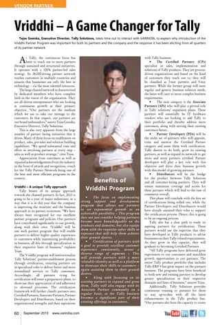 60 September 2015 www.varindia.com
Vriddhi – A Game Changer forTally
Tejas Goenka, Executive Director, Tally Solutions, takes time out to interact with VARINDIA, to explain why introduction of the
Vriddhi Partner Program was important for both its partners and the company and the response it has been eliciting from all quarters
of its partner network
At Tally, the continuous focus has
been to reach out to more partners
through sustained and structured initiatives.
It operates with a 100% partner-led sales
strategy. Its 28,000-strong partner network
reaches customers in multiple countries and
ensures that businesses use only the best in
technology – via the most talented resources.
The large channel network is characterized
by dedicated members who have complete
faith in the vision of the organization. They
are all driven entrepreneurs who are looking
at continuous growth as their primary
objective. “Our partners are the medium
which we use to take our message to the
customers. In that respect, our partners are
ourbrandambassadors,”assertsTejasGoenka,
Executive Director, Tally Solutions.
This is also very apparent from the large
number of partner facing initiatives that it
drives. Many of them focus on enablement on
product, sales, pre-sales and solution building
capabilities. “We spend substantial time and
effort in involving partners at every step –
sales as well as product strategy,” cites Tejas.
Appreciation from customers as well as
repeatedacknowledgementsfromtheindustry
in the form of awards and recognition, vouch
for the Tally Partner Network being one of
the best and most efficient programs in the
country.
Vriddhi – A unique Tally approach
Tally boasts of its unique approach
towards the channel partners. In fact, 2015 is
going to be a year of major milestones, in a
way that it is in this year that the company
is improving the structure and the business
approach in its partner ecosystem. “We have
always been recognized for our excellent
partner programs and policies. Our partners
have contributed significantly to our growth,
along with their own. ‘Vriddhi’ will be
one such partner program that will enable
partners to deliver higher quality experience
to customers while maximizing profitability
in business; all this through specialization in
their respective lines of business,” explains
Tejas.
The Vriddhi program will institutionalize
Tally Solutions’ partner-enablement process
through certification, ensuring partners are
in specialized roles to deliver better and more
streamlined services to Tally customers.
Accordingly, all partners vying for
certification will enter a preparatory phase, to
showcase their appreciation of and adherence
to aforesaid processes. The certification
framework will further classify partners into
Certified Partners, Associate Partners, Partner
Developers and Distributors, based on their
organizational strengths and their aspirations
with Tally business.
•	 The Certified Partners (CPs)
specialize in sales, implementation and
solutions of Tally products. They are process-
driven organizations and based on the kind
of customers they reach out to, they will
be classified as 3-star partners and 5-star
partners. While the former group will meet
regular and generic business solution needs,
the latter will cater to more complex business
requirements.
•	 The next category is the Associate
Partners (APs) who will play a pivotal role
in Tally solutions’ expansion plans. These
partners will essentially be IT hardware
vendors who are looking to add Tally to
their portfolio and thereby address more
customers, along with serving their existing
customers better.
•	 Partner Developers (PDs) will be
the niche set of partners who will appoint,
train and mentor the Certified Partner
category and assist them with certification.
Tally desires to do both, grow its existing
partners, as well as expand its network to get
more and more partners certified. Partner
developers will play a key role with this
objective and drive their business growth
with this model of growing partners.
•	 Distributors will be the bridge
for the product between Tally Solutions
and all customer-facing partners. They will
ensure maximum coverage and access for
these partners which will lead to the ease of
commerce overall.
This phase will conclude with the first set
of certifications being rolled out, while the
Partner Developers and Distributors would
have already assumed their roles to support
the certification process. Hence, this is going
to be an ongoing process.
Tally also has a clear path to ready its
aspiring partners for certification. These
partners would use the expertise that they
have developed in Tally products to advise
businessesontheirTally-relatedrequirements.
As they grow in this capacity, they will
graduate to becoming Certified Partners.
“All Tally programs have delivered great
experiences to our customers and matchless
growth opportunities to our partners. The
entire Tally product portfolio that includes
Tally.ERP 9 has great impact on the partners
business. The programs have been beneficial
to both new and existing partners to develop
greater specialization in their respective
domains and lines of business,” assures Tejas.
Additionally, Tally Solutions provides
continuous training to partners for them
to stay up-to-date with all the latest
enhancements in the Tally product line.
“Our partners also have the capacity to create
Benefits of
Vriddhi Program
•	 The focus on implementing
strong support and development
program that allows our partners
to see exponential growth as an
achievable possibility – This program
does not just consider helping partners
become more knowledgeable on the
products and domains, but also equips
them with the requisite softer skills or
exposure that will help them achieve
their growth desires.
•	 Certification of partners with
a goal to provide excellent customer
experience consistently, across a
diverse range of segments – This
will provide partners with a more
relatable identity as well as a platform
to showcase their skills to customers –
again assisting them in their growth
desires.
•	 Along with focussing on its
existing partners to expand and grow
them, Tally will also engage with its
Associate Partner community on a
regular basis, as the Tally business
becomes a significant part of their
existing offerings to customers.
VENDOR PARTNER
 