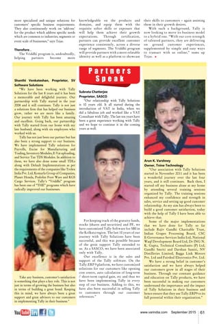 61www.varindia.com September 2015
more specialized and unique solutions for
customers’ specific business requirements.
They also continuously work on ‘add-ons’
for the product which address specific needs
which are common to industries, segments or
event scale of businesses,” says Tejas.
Therefore...
The Vriddhi program is, undoubtedly,
helping partners become more
Arun K. Varshney
Owner, Tnine Technology
“Our association with Tally Solutions
started in November 2011 and it has been
a wonderful journey over the last four
years, and it still continues. Back then, I
started off my business alone at my home
by attending several training sessions
organized by Tally. The training sessions
enhanced my confidence and strength in
sales, service and setting up good customer
relationship. As my aim has always been to
build a good customer satisfaction, today
with the help of Tally I have been able to
achieve that.
Some of the major implementations
that we have done for Tally so far
include Rajiv Gandhi Charitable Trust,
Indian Grapes Processing Board, CSC
E-Governance Services India Ltd, National
Waqf Development Board Ltd, Dr ING N.
K. Gupta, Technical Consultants (P) Ltd,
Gandhi Smriti and Darshan Samiti, NV
Distilleries Limited, Bagga Link Motors
Pvt. Ltd and Fairdeal Electronics Pvt. Ltd.
We have a strong belief in customer’s
satisfaction and we have always helped
our customers grow in all stages of their
business. Through our constant guidance
and education on Tally products, we have
been successful in making our customers
understand the importance and the impact
of Tally Solutions in their business and
hence ensure that they use Tally.ERP9 to its
full potential within their organization.”
Subrata Chatterjee
Proprietor, SASCO
“Our relationship with Tally Solutions
is 10 years old. It all started during the
introduction of VAT in India, when we
did a fabulous job and worked like a VAT
Consultant with Tally. The last ten years have
been a great experience working with Tally
and we hope to continue it in the coming
years as well.
For keeping track of the gratuity funds,
stocks (shares and securities) and PF, we
have customized Tally Software for SBI in
the Kolkata region. The last 10 years of our
journey with Tally Solutions have been
successful, and this was possible because
of the great support Tally extended to
us. As a SASCO, we have been associated
only with Tally.
Our excellence is in the sales and
support of the Tally software. On the
Tally.ERP 9 platform, we have customized
solutions for our customers like opening
cost centre, auto calculation of long-term
/ short-term capital gain, etc and thus we
have been implementing Tally in every
step of our business. Adding to this, we
have also been successful in selling Tally
to customers through our customer
references.”
Shanthi Venkateshan, Proprietor, SV
Software Solutions
“We have been working with Tally
Solutions for the last 8 years and it has been
a memorable and delightful journey. Our
partnership with Tally started in the year
2008 and it still continues. Tally is not just
a solutions firm that has helped our business
grow, rather we are more like a family.
Our journey with Tally has been amazing
and excellent. Going back, our partnership
with Tally started from our home with my
late husband, along with six employees who
worked with us.
Tally has not just been our partner but has
also been a strong support to our business.
We have implemented Tally solutions for
Payrolls, Excise for Manufacturing and
Trading,InventoryModules,E-Vatuploading,
and Service Tax TDS Modules. In addition to
these, we have also done some small TDLs
along with Default Implementations as per
the requirements of the companies like Trolex
India Pvt. Ltd, Komarla Group of Companies,
Planet Honda, Podolite Foot Ware and KGS
Cargo Services. Tally’s “Vriddhi” program
has been one of “THE” programs which have
radically improved our businesses.
Take any business, customer’s satisfaction
is something that plays a key role. This is not
just in terms of growing the business but also
in terms of building a great bond. Keeping
this in mind, we have always been a great
support and great advisors to our customers
in implementing Tally in their business."
knowledgeable on the products and
domains, and equip them with the
requisite softer skills or exposure that
will help them achieve their growth
expectations. Through certification,
partners can provide excellent customer
experience consistently, across a diverse
range of segments. The Vriddhi program
will provide partners with a more relatable
identity as well as a platform to showcase
their skills to customers – again assisting
them in their growth desires.
With such a background, Tally is
now looking to move its business model
to a hybrid one. “With our core strength
of talented partners, they are delivering
on ground customer experiences,
supplemented by simple and easy ways
to transact with us online,” sums up
Tejas. n
P a r t n e r s
S p e a k
 