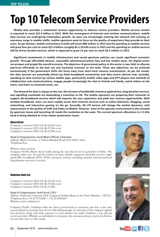 62 September 2015 www.varindia.com
Top 10Telecom Service Providers
Mobile data provides a substantial revenue opportunity to telecom service providers. Mobile services market
is expected to reach $21.4 billion in 2015. With the convergence of Internet and wireless communications, mobile
data services are undergoing tremendous growth. As users are increasingly entering the network and creating an
enormous surge in mobile traffic, mobile operators need to focus on the quality of experience they provide to their
users. As per Gartner, mobile connections in India will touch 880 million in 2015 and the spending on mobile services
will grow four per cent to reach $21.4 billion (roughly Rs.1,39,656 crore) in 2015 and the spending on mobile services
will be driven by data services, which is expected to grow 15 per cent to reach $6.5 million in 2015.
Significant investments in mobile infrastructure and sound spectrum policies can create significant economic
growth. Through affordable devices, reasonable telecommunications fees and low mobile taxes, the digital sector
can prosper and propel the overall economy. The objective of government policy in this sector is two-fold: to allocate
spectrum efficiently to the best use and maximize revenues to the state. These two objectives can be achieved
harmoniously if the government shifts the focus away from short-term revenue maximization. As per the trends,
the data services are essentially driven by fixed broadband connectivity and data-centric devices and, secondly,
spending on data services by various mobile apps, particularly mobile video apps and OTT players new methods of
collaboration and communications, engage people increasingly for chat to friends and family, watch videos on the
move, and listen to streamed music, etc.
The demand for data is always on the rise, the increase of bandwidth-intensive applications, long duration services,
and signalling overheads are demanding a transition to 4G. The mobile operators are preparing their networks to
support 4G broadband services which will improve the user experience and yield new revenue opportunities. With
wireless broadband, users can more readily access their Internet services such as online television, blogging, social
networking, and interactive gaming on the go. Secondly, 4G LTE service will change the market dynamics, with
improvement in the quality of VoIP and Video on Mobile. However, most of the operator environment is also clouded
by spectrum issues and launching 4G needs the resolution on the same. The current spectrum allocations in 2.3 GHz
band is being debated as it has indoor penetration issues.
Bharti Airtel
Company’s turnover (2014-15): Rs.64,529 crore
Company’s turnover (2013-14): Rs.57,556 crore
Company’s turnover (2012-13): Rs.52,386 crore
Head of Organization: Sunil Bharti Mittal, Chairman
Address: Bharti Crescent, 1, Nelson Mandela Road, New Delhi, India
Telephone/Fax:
Website: www.airtel.in
Company Profile: Bharti Airtel ranks among the top telecom service providers of India. The
company offers 2G, 3G and 4G wireless services, mobile commerce, fixed-line services, high-
speed DSL broadband, IPTV, DTH, enterprise services including national and international
long-distance services to carriers.
Vodafone India Ltd.
Company’s turnover (2014-15): Rs.42,526 crore
Company’s turnover (2013-14): Rs.37,606 crore
Company’s turnover (2012-13): Rs.33,282
Head of Organization: Sunil Sood, CEO
Address: Peninsula Corporate Park, Ganpatrao Kadam Marg, Lower Parel, Mumbai – 400 013
Telephone/Fax:+91 22 71715000 / +91 22 24963645
Website: www.vodafone.in
Company Profile: Vodafone India has always prioritized its customers and that is the only
reason behind its customer base of over 180 million people. It is because of the company’s global
best practices along with deep exposure to local markets has made Vodafone a top telecom
service provider. Whether an individual or enterprise, the customers always receive world-class
services that cater to their needs.
TOP TELCOS
 