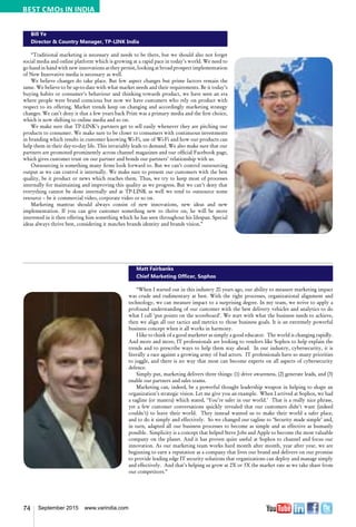 74 September 2015 www.varindia.com
Bill Ye
Director & Country Manager, TP-LINK India
“Traditional marketing is necessary and needs to be there, but we should also not forget
social media and online platform which is growing at a rapid pace in today’s world. We need to
go hand in hand with new innovations as they persist, looking at broad prospect implementation
of New Innovative media is necessary as well.
We believe changes do take place. But few aspect changes but prime factors remain the
same. We believe to be up-to-date with what market needs and their requirements. Be it today’s
buying habits or consumer’s behaviour and thinking towards product, we have seen an era
where people were brand conscious but now we have customers who rely on product with
respect to its offering. Market trends keep on changing and accordingly marketing strategy
changes. We can’t deny it that a few years back Print was a primary media and the first choice,
which is now shifting to online media and so on.
We make sure that TP-LINK’s partners get to sell easily whenever they are pitching our
products to consumer. We make sure to be closer to consumers with continuous investments
in branding which results in customer knowing Wi-Fi, use of Wi-Fi and how our products can
help them in their day-to-day life. This invariably leads to demand. We also make sure that our
partners are promoted prominently across channel magazines and our official Facebook page,
which gives customer trust on our partner and bonds our partners’ relationship with us.
Outsourcing is something many firms look forward to. But we can’t control outsourcing
output as we can control it internally. We make sure to present our customers with the best
quality, be it product or news which reaches them. Thus, we try to keep most of processes
internally for maintaining and improving this quality as we progress. But we can’t deny that
everything cannot be done internally and at TP-LINK as well we tend to outsource some
resource – be it commercial video, corporate video or so on.
Marketing mantras should always consist of new innovations, new ideas and new
implementation. If you can give customer something new to thrive on, he will be more
interested in it then offering him something which he has seen throughout his lifespan. Special
ideas always thrive best, considering it matches brands identity and brands vision.”
Matt Fairbanks
Chief Marketing Officer, Sophos
“When I started out in this industry 20 years ago, our ability to measure marketing impact
was crude and rudimentary at best. With the right processes, organizational alignment and
technology, we can measure impact to a surprising degree. In my team, we strive to apply a
profound understanding of our customer with the best delivery vehicles and analytics to do
what I call ‘put points on the scoreboard’. We start with what the business needs to achieve,
then we align all our tactics and metrics to those business goals. It is an extremely powerful
business concept when it all works in harmony.
I like to think of a good marketer as simply a good educator. The world is changing rapidly.
And more and more, IT professionals are looking to vendors like Sophos to help explain the
trends and to prescribe ways to help them stay ahead. In our industry, cybersecurity, it is
literally a race against a growing army of bad actors. IT professionals have so many priorities
to juggle, and there is no way that most can become experts on all aspects of cybersecurity
defence.
Simply put, marketing delivers three things: (1) drive awareness, (2) generate leads, and (3)
enable our partners and sales teams.
Marketing can, indeed, be a powerful thought leadership weapon in helping to shape an
organization’s strategic vision. Let me give you an example. When I arrived at Sophos, we had
a tagline (or mantra) which stated, ‘You’re safer in our world.’ That is a really nice phrase,
yet a few customer conversations quickly revealed that our customers didn’t want (indeed
couldn’t) to leave their world. They instead wanted us to make their world a safer place,
and to do it simply and effectively. So we changed our tagline to ‘Security made simple’ and,
in turn, adapted all our business processes to become as simple and as effective as humanly
possible. Simplicity is a concept that helped Steve Jobs and Apple to become the most valuable
company on the planet. And it has proven quite useful at Sophos to channel and focus our
innovation. As our marketing team works hard month after month, year after year, we are
beginning to earn a reputation as a company that lives our brand and delivers on our promise
to provide leading edge IT security solutions that organizations can deploy and manage simply
and effectively. And that’s helping us grow at 2X or 3X the market rate as we take share from
our competitors.”
BEST CMOs IN INDIA
 
