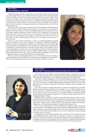76 September 2015 www.varindia.com
Meera Raman
Head of Marketing – Quick Heal
“Traditional scope of software vendors like us was restricted to profit maximization and
was sales oriented. The focus on transition was limited to products. The current marketplace
has however highly evolved. The interface has grown from the restricted confines of the
counter to every aspect of the consumer’s life. Technology has made every movement of the
consumer into a potential interaction moment for a marketer. Keeping up with the trends in
technology and in consumer behavior is top on the list. Every new learning is run through the
rigors of metrics and impact – creating permutations and combinations have never been more
interesting than now.
The current market scenario shows a steady growth in the smartphone and tablet shipments;
even PC sales have increased. Simultaneously, people are becoming more connected and are
spending on IT infrastructure as the use of technology becomes pervasive in all sectors, be it
Government, Banking, Healthcare and other industries. This is supported by the improved
connectivity. Now, more and more rural users are adapting to the Internet. However, all
this increases the risk landscape as more people access more and more data and store critical
information on easily accessible platforms. People are also investing on security systems to
protect this data.
All these are but avenues of growth for us. We are currently expanding our product
portfolio to include security for future challenges such as Internet of Things (IoT), MDM and
Cloud. Our products are comparatively simple to use and maintain and we also support older
systems. We support multiple platforms such as Windows, Linux, Mac OS X, and Android. We
are building our international presence with offices in Japan, Kenya, USA and Dubai. We are
currently expanding our reach to more cities and equipping our branches with sales, logistics,
support and marketing teams. We are also increasing our digital footprint. Our products are
also available ex-stock at all locations. We are creating awareness campaigns and cyber safety
workshops spreading awareness through education as thought leaders.
With more and more professionals wanting to create a niche for themselves, and taking up
entrepreneurship to hone their skills further, outsourcing – specifically for creative elements –
is key to take advantage of the diversity of talent that is today available in the market.”
Shivani Kapoor
Global Head – Marketing, Communication & Inside Sales, ITC Infotech
“The traditional role of a CMO is transforming and evolving at a drastic pace. Today, the
CMO is not only responsible for brand management and driving the marketing strategy, but is
also responsible for facilitating in the overall strategy and growth of the organization.
The role of a CMO is morphing to a CCO or Chief Collaboration officer –working and
connecting the dots between the departments through various marketing initiatives to ensure
one voice to the customer. In addition, Marketing is partnering with the CTOs and the CIOs
departments to tap the power of big data and analytics to enhance customer experience and
drive revenue.
Top of my priority list is understanding what my customers and employees are conversing
through social and listening marketing tools and gauge if we can add meaningful value to
these conversations. To be where the customer is, talk the language of the customer and get
them to listen is critical. The next priority area is through analytics, to understand the ROI
of all marketing and lead generation initiatives in real time and deploy effective data driven
marketing strategies and tactics.
Marketing needs to make faster and more informed business decisions. Once you have
developed an understanding of the customer, along with the market dynamics and the industry
factors, it becomes much easier to target campaigns and create communication messages which
will resonate. Targeted content is really the key. It is also important to know your sweet spots
and prioritize your marketing investments on channelized marketing activities.
There is no one magical product or solution. CMOs need to develop a robust ecosystem of
niche local partners to strengthen customer connect. However, CMOs should be very selective
while creating the ecosystem and deciding who to associate with. Alignment of core values and
the drive to work towards a shared strategic vision are critical components towards developing
a synergistic partner ecosystem.
Asindustriesmature,processesalsostabilizeandovertimebecomerobust. Businessfunctions
with well-defined processes and matrices for evaluation, can then be outsourced and even
automated. This has been prevalent in the HR and lead generation function. Marketing is also
leveraging outsourcing of certain programs, however, the key is to understand which program
or process can be outsourced, and which needs to be run from within the organization.”
BEST CMOs IN INDIA
 