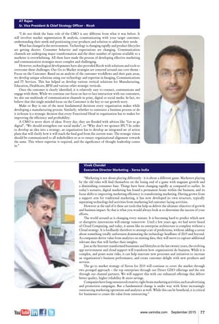 77www.varindia.com September 2015
AT Rajan
Sr. Vice President & Chief Strategy Officer - Ricoh
“I do not think the basic role of the CMO is any different from what it was before. It
still involves market segmentation & analysis, communicating with your target customer,
understanding their needs and positioning your products and solution to address their needs.
What has changed is the environment. Technology is changing rapidly and product lifecycles
are getting shorter. Consumer behavior and expectations are changing. Communication
channels are undergoing major transformation and the sheer number of options available to a
marketer is overwhelming. All these have made the process of developing effective marketing
and communication strategies more complex and challenging.
However, technological developments have also provided Ricoh with solutions and tools to
overcome these challenges. Our Go to Market strategies are centered around one core theme -
Focus on the Customer. Based on an analysis of the customer workflows and their pain areas,
we develop unique solutions using our technology and expertise in Imaging, Communications
and IT Services. This has helped us develop various vertical solutions for Manufacturing,
Education, Healthcare, BFSI and various other strategic verticals.
Once the customer is clearly identified, it is relatively easy to connect, communicate and
engage with them. While we continue our focus on face to face interaction with our customers,
we also use multitude of communication channels in print, digital or social media. In fact, we
believe that this single minded focus on the Customer is the key to our growth story.
Make or Buy is one of the most fundamental decisions every organization makes while
developing a manufacturing process. Similarly, whether to outsource a business process or do
it in-house is a strategic decision that every Functional Head in organization has to makes for
improving the efficiency and profitability.
A CMO is never short of ideas. Every day, they are flooded with advices like “Let us go
digital”, “We should strengthen our social media”, or “Why don’t we sponsor IPL”! In order
to develop an idea into a strategy, an organization has to develop an integrated set of action
plans that will clarify how it will reach the final goal from the current state. The strategic vision
should be communicated to all stakeholders so as to ensure organizational alignment towards
the same. This where expertise is required, and the significance of thought leadership comes
in.”
Vivek Chandel
Executive Director Marketing - Xerox India
“Marketing is not about playing differently - it is about a different game. Marketers playing
by the old rules will find themselves on the losing end of a game with stagnant growth and
a diminishing consumer base. Things have been changing rapidly as compared to earlier. In
today’s scenario, digital marketing has found a permanent home within the business, and its
focus shifts to improving marketing efficiency to transforming marketing. Having grown from
a support arm for traditional marketing, it has now developed its own structure, typically
separating technology-led activities from marketing led customer facing activities.
However at the end of it these are tools that help us deliver the ultimate objective of growth
and business impact. So that is what you would always look at to determine the success of your
efforts.
The world around us is changing every minute. It is becoming hard to predict which new
or disruptive innovations will emerge tomorrow. Until a few years ago, we had never heard
of Cloud Computing, and today, it seems like no enterprise architecture is complete without a
Cloud strategy. It is foolhardy therefore to attempt a set of predictions, without adding a caveat
about something totally unforeseen dominating the technology headlines of 2015 and beyond.
As companies derive value from analytics on existing data, they will move to capture additional
relevant data that will further their insights.
Just as the Internet transformed businesses and lifestyles in the last twenty years, the evolving
app environment and cloud support will transform how organizations do business. While it is
complex, and poses some risks, it can help innovate new processes and initiatives to increase
an organization’s business performance, and create customer delight with new products and
services.
The go to market strategy of Xerox for 2015 will continue to cover the market through
two pronged approach – the top enterprises through our Direct GDO offerings and the rest
through our channel partners. We will support this with our enhanced offerings that deliver
better quality, higher reliability & more savings.
Companieshavelongoutsourcedcreative,right-brainmarketingactivities,suchasadvertising
and promotion campaigns. But a fundamental change is under way with firms increasingly
outsourcing marketing operations and analytics as well. While this can be beneficial, it is critical
for businesses to create the value from outsourcing.”
 