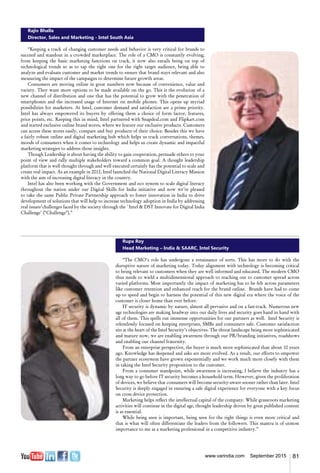81www.varindia.com September 2015
Rajiv Bhalla
Director, Sales and Marketing - Intel South Asia
“Keeping a track of changing customer needs and behavior is very critical for brands to
succeed and standout in a crowded marketplace. The role of a CMO is constantly evolving;
from keeping the basic marketing functions on track, it now also entails being on top of
technological trends so as to tap the right one for the right target audience, being able to
analyze and evaluate customer and market trends to ensure that brand stays relevant and also
measuring the impact of the campaigns to determine future growth areas.
Consumers are moving online in great numbers now because of convenience, value and
variety. They want more options to be made available on the go. This is the evolution of a
new channel of distribution and one that has the potential to grow with the penetration of
smartphones and the increased usage of Internet on mobile phones. This opens up myriad
possibilities for marketers. At Intel, customer demand and satisfaction are a prime priority.
Intel has always empowered its buyers by offering them a choice of form factor, features,
price points, etc. Keeping this in mind, Intel partnered with Snapdeal.com and Flipkart.com
and started exclusive online brand stores, where we feature our exclusive products. Customers
can access these stores easily, compare and buy products of their choice. Besides this we have
a fairly robust online and digital marketing hub which helps us track conversations, themes,
moods of consumers when it comes to technology and helps us create dynamic and impactful
marketing strategies to address those insights.
Though Leadership is about having the ability to gain cooperation, persuade others to your
point of view and rally multiple stakeholders toward a common goal. A thought leadership
platform that is well thought through and well executed certainly has the potential to scale and
create real impact. As an example in 2012, Intel launched the National Digital Literacy Mission
with the aim of increasing digital literacy in the country.
Intel has also been working with the Government and eco system to scale digital literacy
throughout the nation under our Digital Skills for India initiative and now we’re pleased
to take the same Public Private Partnership approach to foster innovation in India to drive
development of solutions that will help to increase technology adoption in India by addressing
real issues/challenges faced by the society through the `Intel & DST Innovate for Digital India
Challenge’ (“Challenge”).”
Rupa Roy
Head Marketing – India & SAARC, Intel Security
“The CMO’s role has undergone a renaissance of sorts. This has more to do with the
disruptive nature of marketing today. Today alignment with technology is becoming critical
to being relevant to customers when they are well informed and educated. The modern CMO
thus needs to wield a multidimensional approach to reaching out to customer spread across
varied platforms. Most importantly the impact of marketing has to be felt across parameters
like customer retention and enhanced reach for the brand online. Brands have had to come
up to speed and begin to harness the potential of this new digital era where the voice of the
customer is closer home than ever before.
IT security is dynamic by nature, almost all pervasive and on a fast-track. Numerous new
age technologies are making headway into our daily lives and security goes hand in hand with
all of them. This spells out immense opportunities for our partners as well. Intel Security is
relentlessly focused on keeping enterprises, SMBs and consumers safe. Customer satisfaction
sits at the heart of the Intel Security’s objectives. The threat landscape being more sophisticated
and mature now, we are enabling awareness through our PR/branding initiatives, roadshows
and enabling our channel fraternity.
From an enterprise perspective, the buyer is much more sophisticated than about 10 years
ago. Knowledge has deepened and asks are more evolved. As a result, our efforts to empower
the partner ecosystem have grown exponentially and we work much more closely with them
in taking the Intel Security proposition to the customer.
From a consumer standpoint, while awareness is increasing, I believe the industry has a
long way to go before IT security becomes a household term. However, given the proliferation
of devices, we believe that consumers will become security-aware sooner rather than later. Intel
Security is deeply engaged in ensuring a safe digital experience for everyone with a key focus
on cross device protection.
Marketing helps reflect the intellectual capital of the company. While grassroots marketing
activities will continue in the digital age, thought leadership driven by great published content
is as essential.
While being seen is important, being seen for the right things is even more critical and
that is what will often differentiate the leaders from the followers. This mantra is of utmost
importance to me as a marketing professional in a competitive industry.”
 
