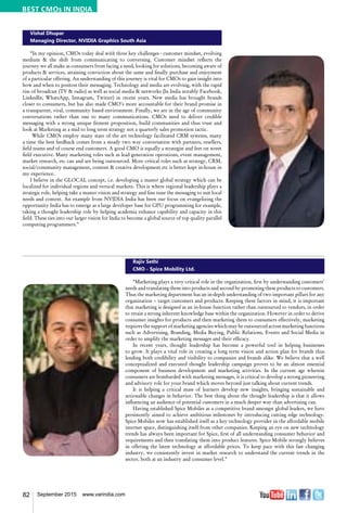 82 September 2015 www.varindia.com
Vishal Dhupar
Managing Director, NVIDIA Graphics South Asia
“In my opinion, CMOs today deal with three key challenges - customer mindset, evolving
medium & the shift from communicating to conversing. Customer mindset reflects the
journey we all make as consumers from facing a need, looking for solutions, becoming aware of
products & services, attaining conviction about the same and finally purchase and enjoyment
of a particular offering. An understanding of this journey is vital for CMOs to gain insight into
how and when to positon their messaging. Technology and media are evolving, with the rapid
rise of broadcast (TV & radio) as well as social media & networks (In India notably Facebook,
LinkedIn, WhatsApp, Instagram, Twitter) in recent years. New media has brought brands
closer to consumers, but has also made CMO’s more accountable for their brand promise in
a transparent, viral, community based environment. Finally, we are in the age of community
conversations rather than one to many communications. CMOs need to deliver credible
messaging with a strong unique fitment proposition, build communities and thus trust and
look at Marketing as a mid to long term strategy not a quarterly sales promotion tactic.
While CMOs employ many state of the art technology facilitated CRM systems, many
a time the best feedback comes from a steady two way conversation with partners, resellers,
field teams and of course end customers. A good CMO is equally a strategist and feet on street
field executive. Many marketing roles such as lead generation operations, event management,
market research, etc can and are being outsourced. More critical roles such as strategy, CRM,
social/community management, content & creative development etc is better kept in-house in
my experience.
I believe in the GLOCAL concept, i.e. developing a master global strategy which can be
localized for individual regions and vertical markets. This is where regional leadership plays a
strategic role, helping take a master vision and strategy and fine tune the messaging to suit local
needs and context. An example from NVIDIA India has been our focus on evangelizing the
opportunity India has to emerge as a large developer base for GPU programming for example,
taking a thought leadership role by helping academia enhance capability and capacity in this
field. These ties into our larger vision for India to become a global source of top quality parallel
computing programmers.”
Rajiv Sethi
CMO - Spice Mobility Ltd.
“Marketing plays a very critical role in the organization, first by understanding customers’
needs and translating them into products and second by promoting these products to customers.
Thus the marketing department has an in-depth understanding of two important pillars for any
organization – target customers and products. Keeping these factors in mind, it is important
that marketing is designed as an in-house function rather than outsourced to vendors, in order
to retain a strong inherent knowledge base within the organization. However in order to derive
consumer insights for products and then marketing them to consumers effectively, marketing
requires the support of marketing agencies which may be outsourced across marketing functions
such as Advertising, Branding, Media Buying, Public Relations, Events and Social Media in
order to amplify the marketing messages and their efficacy.
In recent years, thought leadership has become a powerful tool in helping businesses
to grow. It plays a vital role in creating a long term vision and action plan for brands thus
lending both credibility and visibility to companies and brands alike. We believe that a well
conceptualized and executed thought leadership campaign proves to be an almost essential
component of business development and marketing activities. In the current age wherein
consumers are bombarded with marketing messages, it is critical to develop a strong pioneering
and advisory role for your brand which moves beyond just talking about current trends.
It is helping a critical mass of learners develop new insights, bringing sustainable and
actionable changes in behavior. The best thing about the thought leadership is that it allows
influencing an audience of potential customers in a much deeper way than advertising can.
Having established Spice Mobiles as a competitive brand amongst global leaders, we have
persistently aimed to achieve ambitious milestones by introducing cutting edge technology.
Spice Mobiles now has established itself as a key technology provider in the affordable mobile
internet space, distinguishing itself from other companies. Keeping an eye on new technology
trends has always been important for Spice, first of all understanding consumer behavior and
requirements and then translating them into product features. Spice Mobile strongly believes
in offering the latest technology at affordable prices. To keep pace with this fast changing
industry, we consistently invest in market research to understand the current trends in the
sector, both at an industry and consumer level.”
BEST CMOs IN INDIA
 