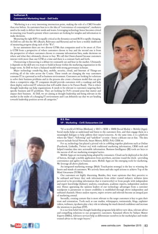 83www.varindia.com September 2015
Sudharsan R,
Commercial Marketing Head - Dell India
“Marketing is at a very interesting intersection point, making the role of a CMO broader
than ever before. As customers lean in to the idea of “convenience of consumption”, marketers
need to be ready to deliver their needs and wants. Leveraging technology hence becomes critical
in ensuring your brand is present where customers are looking for insights and information to
make decisions.
Measuring the right KPI’s is equally critical as the dynamics around ROI is rapidly changing.
At Dell we call this the 3R’s (Reach, Relevance and Returns) and we have a weekly dashboard
of measuring progress along each of the “R’s”.
In our assessment there are two diverse GTMs that companies need to be aware of. First
is GTM from a perspective of where customers choose to buy and the second one is from
the perspective of where customers choose to consume information/data, make decisions on
where and what they ultimately choose to buy. We call this Omni-channel because customers
interact with more than one GTM at a time and there is a constant back and forth.
Outsourcing vs Insourcing is a debate we constantly see and hear in the market. Ultimately
it depends on the skill sets you want to build in-house within the marketing organisation in the
longer term. At Dell we have a balanced model with strong governance in-house.
Major technology trends–big data, mobile, security, cloud, and Internet of Things–are
evolving all of the roles across the C-suite. These trends are changing the way customers
consume IT in a personal as well as business environment. Customers are looking for solutions
to solve their business problems and in the process also create a business model that can give
them a competitive edge. IT companies should provide customers with a roadmap and help
them deploy end-to-end IT solutions that will enable them to be Future Ready. This is where
thought leadership can help organizations. It needs to be relevant to customers targeting their
specific business and IT problems. They are looking for PoVs around areas that matter and
impact their business. At Dell, we are aiming at thought leadership and being relevant in the
market in the midst of a changing IT environment and I can definitely say that we are heading
towards leadership position across all categories.”
B.S. Rao
VP - Marketing - CtrlS Datacenters Ltd
“It’s a world of Off-line (Medium) + SEO + SEM + SMM (Social Media) + Mobile (Apps).
Social media helps us understand and listen to the customers first, and then engage them in a
meaningful dialogue to help address their issues/concerns. At the same time, it is a platform
where the “likes”, “following” and “unfollow” co-exist – hence a delicate one at that. The data
sources include Social Network, Smart Meters, RFID, PoS, CRM etc
For us, technology has played a pivotal role in cobbling together platforms such as Online
(Facebook, LinkedIn, Twitter etc) with traditional marketing information, CRM tools and
helped translate data into actionable information. Business Intelligence (BI) tools are keys to
the success of all our marketing strategies/tactics.
Mobile Apps are increasing being adopted by consumers. Cloud can be deployed at the click
of button, through a mobile application from anywhere, anytime round the clock – providing
convenience and agility to business users. Mobile Apps are the emerging tools for marketing.
We leverage all above platforms.
An integrated marketing strategy (Multi Touch-point strategy) is the key to winning the
hearts and minds of customers. We actively listen and take rapid actions to achieve Top of the
Mind Awareness (TOMA).
Our customers are highly discerning. Besides, they want opinions that they perceive to
be unbiased and hence they seek information from either trusted industry websites (sites
perceived to be providing information that is trustworthy) or from people with independent
and expert knowledge (Industry analysts, consultants, academic experts, independent analysts
etc). Hence appraising the opinion leaders of our technology advantages from a customer
standpoint is paramount to ensure credibility is established through above independent and
unbiased channels. Hence analyst reports, expert reviews and referrals become an integral part
of marketing arsenal.
Secondly, creating content that is most relevant to the target customers is key to gain their
trust and orientation. Tools such as case studies, whitepapers, testimonials, blogs, explainer
videos, webinars, tip-sheets play a key role in infusing the much desired confidence and increase
the intention to purchase (ITP).
It is our firm belief that thought leadership programs help deliver new ideas, relevant advice
and compelling solutions to our prospective customers. Sustained efforts by Subject Matter
Experts (SMEs), Advisory services help us differentiate ourselves in the marketplace and render
trusted advice to the target buyers.”
 