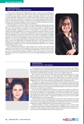 84 September 2015 www.varindia.com
Jayanthi Sethuraman
Global Head – Marketing, Tally Solutions
“It goes without saying that all marketing efforts need to translate into measurable impact
and it stands at the top of the list. This of course makes uses of technology and analytics
to profile the target audience and derive messages accordingly. However it is also critical
to acknowledge that the measurement of impact cannot be time bound in today’s dynamic
business environment. Ultimately, it is important to ensure that all marketing efforts lead to
great customer experience because the customer is the most indispensable part of any business.
Going forward, data and the insights you derive from it and turning the challenge of scale into
an advantageous opportunity will assume utmost significance.
The prerequisite for an effective GTM is synergy and alignment with the sales strategy.
This ensures that the sales-force concentrates their efforts in line with the GTM objectives and
there are no grey areas when your product / service hits the market. It is equally important
to undergo multiple listening exercises from a wide sample of your partners, customers,
influencers and other stakeholders to ensure that you build up and product adoption is strong
and robust. On the GTM, it is important to understand how your product / service will impact
different stakeholders in the ecosystem and if need be one will have to design different messages
for them. This needs to be backed up with events / forums where you introduce your product
proposition to your TGs/TA. In parallel, one needs to draw up a mix of ATL and BTL activities
which can create the required push/pull by reiterating the relevant messages. Among these one
needs to ensure that digital means of marketing take priority as this upcoming avenue has
brought down a lot of barriers between companies and end users and enables you to carve out
niche messages. Feedback from your customers and adapting the feedback into your campaign
should be implicit and on the go.
Every organization has it purpose, values and goals. It is crucial for every person in the
organization to internalize these in principle and for each one to experience them in their
interactions. This is where the spirit of thought leadership finds its core. At the end of the
day we are emotional beings looking for relevance, context and connection. True thought
leadership provides your ecosystem with that. In essence, thought leadership should do more
than tell.”
Anantika Channa
Marketing Director - Citrix Systems
“An organization is a close knit thread of various departments woven together. The CMO is
like an information reservoir as he liaises with the sales force, customer service, product research
and development and the distribution. With markets evolving, this role has outstretched itself
and has diverse undertakings like technology, analytics as you rightly mentioned.
ROI is another facet of paramount importance in determining marketing success; it is an
effective measure to gauge the success of a marketing strategy. Hence, looking at qualified
mediums like eMarketing, social media and direct marketing can prove effective only if the
source of the database you refer to or contacts you target is a good one. Apart from this, analysis,
finding key contacts with accurate details, market segmentation is all important tools.
The market is a composite mix of consumers like the end users and the channel partners who
in turn influence the decision making process of CIO’s. For a technology company connecting
with the CIO is foremost and key to success. Finding new and innovative ways of networking
with the CIO remain a priority. Focused round tables, participation in key industry forums are
some of the ways that have proved effective.
At the core of any marketing activity, the goal is to put across the product or offering and
make the sale. Having said that, outsourcing the entire department should be limited to just a
few activities as marketing is an integral engine of the sales process. Besides, only a company
aptly understands its product portfolio, thus it’s a logical step for the organization itself to keep
the marketing arm under its ambit. Nevertheless, marketing services can be outsourced like
PR and development of customer case studies.
Today, the entire focus is on putting the user first. Customer needs are imperative in putting
any idea into action. At Citrix, our methodology is adopting a user-first approach in every stage
of our solutions. This basically means placing the user requirements at the core of our decision
making thus resulting in highly efficient and tailored solutions for the customer.
Thought leadership is another preferable means of engaging the mass audience while
simultaneously demystifying complex technologies like virtualization. But it can only work
if the idea is realistic and gets executed properly. Ideas bear fruition when they hold relevance
with the customer and establish connect with his requirements.”
BEST CMOs IN INDIA
 
