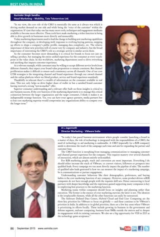 86 September 2015 www.varindia.com
Gurinder Singh Sandhu
Head Marketing – Mobility, Tata Teleservices Ltd.
“In my view, the core role of the CMO is essentially the same as it always was which is
driving market demand on one side and while being the ‘voice of the customer’ within the
organisation. It’s just that today one has many more tools, techniques and engagement mediums
available to become more effective. These tools have made marketing a richer function in being
able to drive growth in businesses more directly and measurably.
Today marketing departments need to lead the change in building new marketing capabilities
throughout the company, in developing swift responses to evolving buying patterns, stepping
up efforts to shape a company’s public profile, managing data complexity, etc. The relative
importance of these new priorities will of course vary by company and industry, but the broad
importance of reinventing the CMO’s role as a strategic activist is similar across them.
As the consumer becomes more demanding it is critical for brands to focus not just on
selling a product, but managing the entire unified experience for the consumer at every touch-
point in the value chain. In this worldview, marketing departments need to drive everything
and anything that impacts customer experience.
As a relevant example, while customers may be willing to accept different service levels from
different channels, they expect your brand value proposition to remain consistent. But channel
proliferation makes it difficult to ensure such consistency across all channels. One of our core
GTM strategies is the integrating channel and brand experience through our owned channel
and the online platform where we blend product, service and brand experience seamlessly.
Thankfully in telecom there’s a wealth of information on the consumer available in real
time. This not only helps us drive higher share of wallet in but a satisfied brand customer
having received a strong “not-in-market” offer.
Superior consumer understanding and a relevant offer built on those insights is critical to
any business success. If the core function of the marketing department is to manage this critical
connection between the larger organization and the target consumer, I think it makes it an
indispensable strategy function. Yes, you can have your agency partners, media partners but
to lose core marketing expertise would compromise any organizations ability to compete over
the longer term.”
A L Jagannath
Director Marketing - VMware India
“In today’s fast paced business environment where people consider launching a brand in
a matter of days, the role of technology is integrated with the responsibilities of a CMO; the
need of technology to aid marketing is undeniable. A CMO (especially for a B2B company)
needs to determine the reach of the campaign each time and aim for expanding the partner and
customer base.
The CMO function is morphing from managing communications to managing customer
and channel partner experience for the company. This requires mastery over several channels
of interaction, which are almost entirely tech-enabled.
For B2B marketing people, reach and conversion are most important. Everything I do
should either increase the reach of VMware, or convert visitors, followers or prospects into
qualified leads. Every campaign we run must directly impact the pipeline of sales. The number
of qualified sales leads generated is how we can measure the impact of a marketing campaign,
be it communications or partner engagement.
Understanding customer behaviour like their demographics, preferences, and buying
habits is the core marketing function of any company. However, some product-driven orB2B
companies do not have enough people with the requisite skill sets. Hence outsourcing to local
partners with deeper knowledge and the experience gained supporting many companies is key
to employing best practices to the marketing function.
Marketing teams within companies should focus on insights and planning rather than
execution. The former is the essence of your marketing exercise; the latter is not. The ideation
is the irreplaceable element, while all the other functions can easily be outsourced.
The Software Defined Data Center, Hybrid Cloud and End User Computing are the
three key priorities for VMware to focus on globally –– and these continue to be VMware’s
priorities in India. In addition to its global priorities, there are a few key areas where VMware
is prioritizing its efforts locally. These include growing its business in the government and
defense segment, end-user computing, business from SMBs outside the metros and to deepen
its engagements with its existing customers. We also see a big opportunity for VDI in 2015 as
the technology gains acceptance."
BEST CMOs IN INDIA
 