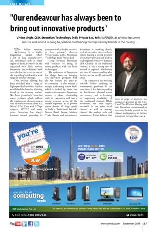 87www.varindia.com September 2015
"Our endeavour has always been to
bring out innovative products"
Vivian Singh, CEO, Strontium Technology India Private Ltd, tells VARINDIA as to what its current
focus is and what it is doing to position itself among the top memory brands in the country
The Indian memory
industry is a highly
fragmented market where
a lot of local manufacturers
sell unbranded cards in every
region of India. However in the
organized retail flash market,
Strontium has established itself
over the last few years as one of
the top-selling brands with a wide
range of product offerings.
“Our product offering has
been enriched with a range of
high-speed flash products that has
established the brand as a leading
brand in the memory market.
We have proactively launched
many products which address
the requirements of enterprises as
well as individuals like idrive 3.0,
Nitro UHS-1 Cards with C-Type
adapters, OTG3.0 and many
more. Strontium has always
focussed towards providing its
customers with valuable products
at best pricing,” observes
Vivian Singh, CEO, Strontium
Technology India Private Ltd.
Going forward, Strontium
will continue to bring in
newer products with the latest
technologies.
The endeavour of Strontium
has always been on bringing
out innovative products with
the best features and price to
its customers. It also ensures a
unique positioning across India
which is backed by hassle free
servicetoitscustomers.Strontium
ensures a close relationship
with its customers and has a
strong presence across all the
market segments. It is present
across almost all large retails
in India – Traditional Brick-&-
Mortar Retail Stores, Modern
Trade Outlets and e-commerce.
Strontium is working closely
with all the major players in both
online (having a strong presence
across top 8 portals) and modern
trade segment (with over 12 major
LFR Chains). In the traditional
channel, it has a strong base of
around 8 regional distributors
and over 40 master resellers who
further service tier-II and tier-III
cities.
The company is also working
towards further enriching its
non-memory products. At the
same time, it has been expanding
its distribution channel across
the country and is focussing
on improving availability of
the traditional channel. While
Strontium has been highly
successful in the urban retail
channel as well as new-age
channel like modern trade and
e-commerce, Vivian believes that
there is scope to improve the
company’s presence in the Tier-
II and Tier-III cities. Having said
that, Strontium has witnessed an
extremely healthy growth in the
channel and is positive to further
strengthen the same this year. n
Thin Clients Mini PC’s Desktop PC’s ALL-in-One PC’s
you’re
INVITED!!
DUBAI
MEET US @ GITEX 2015,
WORLD TRADE CENTER, DUBAI.
OCTOBER
18TH
- 22ND
STALL
#SR-E35
one stop for all
computing
needs
The 3rd
largest technology event on
the Planet.
FACE TO FACE
 