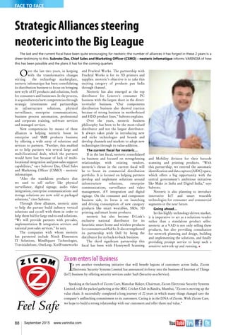 88 September 2015 www.varindia.com
Strategic Alliances steering
neoteric into the Big League
The last and the current fiscal have been quite encouraging for neoteric; the number of alliances it has forged in these 2 years is a
sheer testimony to this. Subroto Das, Chief Sales and Marketing Officer (CSMO) - neoteric infomatique informs VARINDIA of how
this has been possible and the plans it has for the coming quarters
Over the last two years, in keeping
with the transformative changes
stirring the technology marketplace,
neoteric infomatique has been consolidating
its distribution business to focus on bringing
new style of IT products and solutions, both
for consumers and businesses. In the process,
it acquired several new competencies through
strategic investments and partnerships
in infrastructure solutions, physical
surveillance, enterprise communications,
business process automation, professional
and corporate training, software services
and managed services.
New competencies by means of these
alliances is helping neoteric boost its
enterprise and SMB products business
by offering a wide array of solutions and
services to partners. “Further, this enabled
us to help partners win several large and
multi-locational deals, which the partners
would have lost because of lack of multi-
locational integration and post-sales support
capabilities,” says Subroto Das, Chief Sales
and Marketing Officer (CSMO) - neoteric
infomatique.
“Also the standalone products that
we used to sell earlier like physical
surveillance, digital signage, audio video
integration, enterprise communications and
storage solutions are now sold as packaged
solutions,” cites Subroto.
Through these alliances, neoteric aims
to help the partner build industry vertical
solutions and co-sell with them in order to
help them bid for large end-to-end solutions.
“We will provide partners with pre-sales,
implementation & integration services and
national post-sales services,” he says.
The companies with whom neoteric
has partnered include Ninth Dimension
IT Solutions, MindSquare Technologies,
TraviziaInfosec, OneLeap, XcelFrameworks
and Fracktal Works. The partnership with
Fracktal Works is for its 3D printers and
supplies. neotoric’s objective is to take this
exciting category of products pan India
through channel.
Neoteric has also emerged as the top
distributor for Lenovo's consumer PC
business with the largest share in the direct-
to-retailer business. “Our components
distribution business also showed traction
because of strong business in motherboard
and HDD product lines,” Subroto explains.
Over the years, neoteric business
philosophy has been to be the most-valued
distributor and not the largest distributor.
It always takes pride in introducing new
and niche technologies and brands and
develop channels and markets to adopt new
technologies through its value-addition.
The current fiscal for neoteric…
If in the last fiscal, neoteric consolidated
its business and focused on strengthening
relationships with existing vendors,
neoteric’s thrust in the current fiscal will
be to boost its commercial distribution
portfolio. It is focused on helping partners
develop and implement solutions around
infrastructure solutions, enterprise
communications, surveillance and video
management, AV integration and digital
signage. On the consumer and component
business side, its focus is on launching
and driving consumption of new category
products like smart wearables, SSDs, 3D
printing and smart home products.
neoteric has also become D-Link’s
exclusive national distributor for its
futuristic smart home and wireless products
for consumers and SoHo. It also strengthened
its partnership with Dell by being the
distributor for its back-to-back business.
The third significant partnership this
fiscal has been with Honeywell Scanning
and Mobility division for their barcode
scanning and printing products. “With
this partnership, we entered the automatic
identification and data capture (AIDC) space,
which offers a big opportunity with the
central government’s ambitious initiatives
like Make in India and Digital India,” says
Subroto.
Neoteric is also planning to introduce
innovative IoT and smart wearable
technologies for consumer and commercial
segments in the near future.
Going ahead…
In this highly technology-driven market,
it is imperative to act as a solutions vendor
rather than a standalone product seller.
neoteric as a VAD is not only selling these
products, but also providing consultation
for network planning and design, building
and implementing the solutions, and finally
providing prompt service to keep such a
sensitive network up and running. n
Zicom enters IoT Business
In yet another trendsetting initiative that will benefit legions of customers across India, Zicom
Electronic Security Systems Limited has announced its foray into the business of Internet of Things
(IoT) business by offering security services under SaaS (Security-as-a-Service).
Speaking at the launch of Zicom Care, Manohar Bidaye, Chairman, Zicom Electronic Security Systems
Limited, told the packed gathering at the MIG Cricket Club in Bandra, Mumbai, “Zicom is moving up the
value chain. It successfully completed a long journey of 20 years in which many things changed save the
company’s unflinching commitment to its customers. Caring is in the DNA of Zicom. With Zicom Care,
we hope to build a strong relationship with our customers and offer them real value.”
FACE TO FACE
 