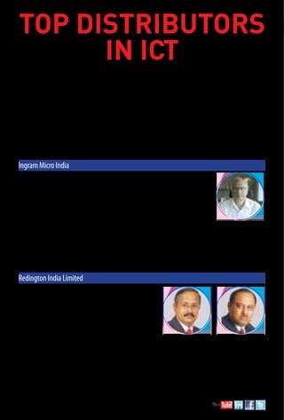 92 September 2015 www.varindia.com
	 With the changing landscape, technology distribution houses are creating new market opportunities with new and
emerging technologies and value-added services. Companies located throughout the IT supply chain are required to re-
evaluate their business models to deliver maximum value to businesses and consumers by adding value with innovative
services and offerings that drive costs out.
	 ICT distribution in India has undergone tremendous transformation over the last few years. Distributors that remain
successful in this industry have large-scale, global coverage, unparalleled standards and accuracy for logistics services,
as well as financial strength to support growth and remain competitive. These new opportunities have changed the way
that solution providers offer value to their end-user customers, making them more competitive in the marketplace. Even the
challenges that the IT distribution segment is facing are also going through drastic changes. The grey market and government
policies were a big mayhem earlier, but are now fairly manageable. With newer technologies like SMAC, distributors today
have bigger opportunity in digitization and smart city projects. As a result, IT distributors are still trying to maintain a
stronghold with the expansion of business and strengthening of existing structures. This year among the biggies of ICT
distribution like Ingram, Redington and HCL Infosystems, Savex, Rashi Peripherals, Iris, neoteric, Compuage, Supertron,
Global Infonet and Beetel are those which have fared well.
TOP Distributors
in ICT
Ingram Micro India
Company’s turnover (2014-15): Rs.15,823 crore
Company’s turnover (2013-14): Rs.14,128 crore
Company’s turnover (2012-13): Rs.12,024 crore
Head of Organization: Jaishankar Krishnan, Managing Director
Address: Godrej IT Park, “B” Block, 5th Floor, Pirojsha Nagar, LBS Marg,Vikhroli (W), Mumbai – 400 079
Telephone/Fax: 91-22-39894645 / 91-22-30561000
Website: www.imonline.co.in
Brands associated with: Ingram Micro has 75+ brands with them. To name a few, Microsoft, Apple, IBM, HP, Intel,
Acer, Cisco, Autodesk, Emerson, Samsung, Lenovo, Fortinet, Logitech, Riverbed, etc.
Company Profile: A subsidiary of Ingram Micro Inc., USA and established in 1996, Ingram Micro India Pvt. Limited has successfully positioned
in India with a nationwide presence at nearly 42 locations. IMIL partners with more than 90 vendors to serve customer base of +10,000 partners.
Ingram Micro has extensive market expertise in providing a comprehensive product line from a single source. It enjoys an excellent reputation
and market credibility as a leading wholesale provider of Mobility, Computer Systems & Components, Peripherals and Printers, Networking
Solutions, Computer Storage Systems, Supplies and Accessories, Application software and Support Services.
Redington India Limited
Company’s turnover (2014-15): Rs.14,610 crore
Company’s turnover (2013-14): Rs.13,657 crore
Company’s turnover (2012-13): Rs.11,746 crore
Head of Organization: E. H. KasturiRangan, Jt. Chief Operating Officer
(non-IT Div.) and P. S. Neogi, Jt. Chief Operating Officer (IT Div.)
Address: "Centre Point", Plot Nos. 8 & 11 (SP) Thiru-Vi-Ka Industrial Estate,
EkkaduthangalGuindy, Chennai – 600 032
Telephone/Fax: 044-2243353 / 044-22253799
Website: www.redingtonindia.com
Brands associated with: IBM, HP, Sun Micro Systems, Fujitsu, Dell, NetApp, Qnap, Samsung, EMC, Quantum, HCL, Hitachi, Oracle, Wipro,
Lenovo, Toshiba, Acer, Apple, Cisco, D-Link, Brocade, TE Connectivity, SYSTIMAX SOLUTIONS, molex, Avaya, LG-Nortel, Linksys,
Polycom, Power Dsine, Array Networks, UBIQUITI Networks, CA Technologies, Micro Focus, Parallels, Microsoft, Quest Software, Adobe,
Citrix, McAfee, Novell, Symantec, Trend Micro, Vmware, Autodesk, Epson, Xerox, Kodak, Ricoh .
Company Profile: Commencing the Indian operations in 1993, Redington (India) Ltd. is India's top distributor today. The company along with
its subsidiaries is in the business of end-to-end supply chain management of IT and Non-IT products in various potential geographies of South
Asia, Middle East and Africa. It has a market penetration of more than 22 countries. Redington is amongst the largest, supply chain solution
providers to over 85 leading manufacturers of Information Technology, Telecom, Lifestyle and Consumer Electronics Products, worldwide.
 