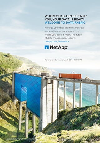 WHEREVER BUSINESS TAKES
YOU, YOUR DATA IS READY.
WELCOME TO DATA FABRIC
Manage your data seamlessly across
any environment and move it to
where you need it most. The future
of data management is here.
netapp.com/datafabric
© 2015 NetApp, Inc. All rights reserved. No portions of this document may be reproduced without prior written consent of NetApp, Inc. NetApp and the NetApp logo are trademarks or registered
trademarks of NetApp, Inc. in the United States and/or other countries. All other brands or products are trademarks or registered trademarks of their respective holders and should be treated as such.
For more information, call 080–41231872
Na_DataFabric_Ad_24x34.indd 1 9/16/15 11:48 AM
 